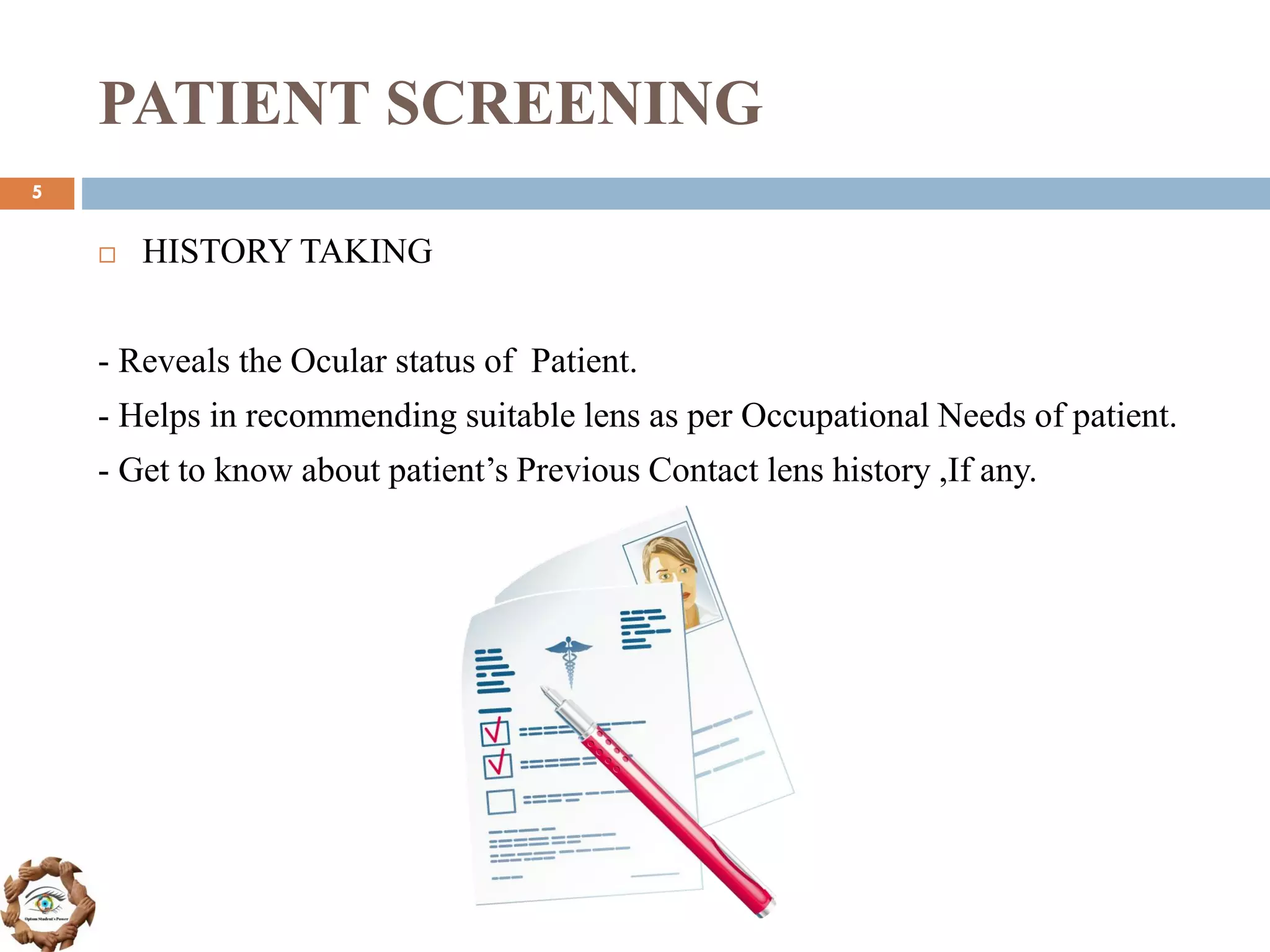 PATIENT SCREENING
 HISTORY TAKING
- Reveals the Ocular status of Patient.
- Helps in recommending suitable lens as per Occupational Needs of patient.
- Get to know about patient’s Previous Contact lens history ,If any.
5
 