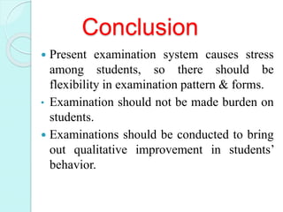 Conclusion
 Present examination system causes stress
among students, so there should be
flexibility in examination pattern & forms.
• Examination should not be made burden on
students.
 Examinations should be conducted to bring
out qualitative improvement in students’
behavior.
 