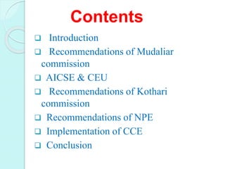 Contents
 Introduction
 Recommendations of Mudaliar
commission
 AICSE & CEU
 Recommendations of Kothari
commission
 Recommendations of NPE
 Implementation of CCE
 Conclusion
 