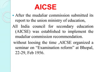 AICSE
 After the mudaliar commission submitted its
report to the union ministry of education,
All India council for secondary education
(AICSE) was established to implement the
mudaliar commission recommendation.
without loosing the time ,AICSE organized a
seminar on “Examination reform” at Bhopal,
22-29, Feb 1956.
 