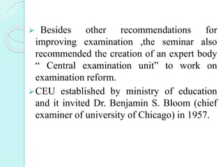  Besides other recommendations for
improving examination ,the seminar also
recommended the creation of an expert body
“ Central examination unit” to work on
examination reform.
CEU established by ministry of education
and it invited Dr. Benjamin S. Bloom (chief
examiner of university of Chicago) in 1957.
 