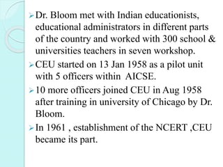 Dr. Bloom met with Indian educationists,
educational administrators in different parts
of the country and worked with 300 school &
universities teachers in seven workshop.
CEU started on 13 Jan 1958 as a pilot unit
with 5 officers within AICSE.
10 more officers joined CEU in Aug 1958
after training in university of Chicago by Dr.
Bloom.
In 1961 , establishment of the NCERT ,CEU
became its part.
 