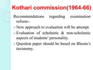 Kothari commission(1964-66)
Recommendations regarding examination
reform:-
New approach to evaluation will be attempt.
Evaluation of scholastic & non-scholastic
aspects of students’ personality.
Question paper should be based on Bloom’s
taxonomy.
 