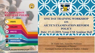 ONE DAY TRAINING WORKSHOP
ON
AICTE’S EXAMINATION REFORM
POLICY
Date: 27-12-2019, Venue CSE Seminar Hall
Resource Persons
Dr Vishal Jain, Associate Professor
Department of Physics
Geetanjali Institute of Technical Studies, Udaipur
 