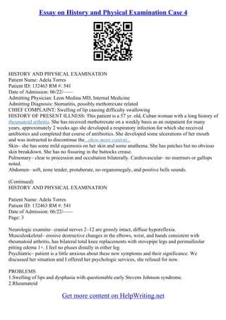 Essay on History and Physical Examination Case 4
HISTORY AND PHYSICAL EXAMINATION
Patient Name: Adela Torres
Patient ID: 132463 RM #: 541
Date of Admission: 06/22/––––
Admitting Physician: Leon Medina MD, Internal Medicine
Admitting Diagnosis: Stomatitis, possibly methotrexate related
CHIEF COMPLAINT: Swelling of lip causing difficulty swallowing
HISTORY OF PRESENT ILLNESS: This patient is a 57 yr. old, Cuban woman with a long history of
rheumatoid arthritis. She has received methotrexate on a weekly basis as an outpatient for many
years, approximately 2 weeks ago she developed a respiratory infection for which she received
antibiotics and completed that course of antibiotics. She developed some ulcerations of her mouth
and was instructed to discontinue the...show more content...
Skin– she has some mild equimosis on her skin and some anathema. She has patches but no obvious
skin breakdown. She has no fissuring in the buttocks crease.
Pulmonary– clear to procession and occultation bilaterally. Cardiovascular– no murmurs or gallops
noted.
Abdomen– soft, none tender, protuberate, no organomegaly, and positive bells sounds.
(Continued)
HISTORY AND PHYSICAL EXAMINATION
Patient Name: Adela Torres
Patient ID: 132463 RM #: 541
Date of Admission: 06/22/––––
Page: 3
Neurologic examine– cranial nerves 2–12 are grossly intact, diffuse hyporeflexia.
Musculoskeletal– erosive destructive changes in the elbows, wrist, and hands consistent with
rheumatoid arthritis, has bilateral total knee replacements with stovepipe legs and perimalleolar
pitting edema 1+. I feel no pluses distally in either leg.
Psychiatric– patient is a little anxious about these new symptoms and their significance. We
discussed her situation and I offered her psychologic services, she refused for now.
PROBLEMS
1.Swelling of lips and dysphasia with questionable early Stevens Johnson syndrome.
2.Rheumatoid
Get more content on HelpWriting.net
 