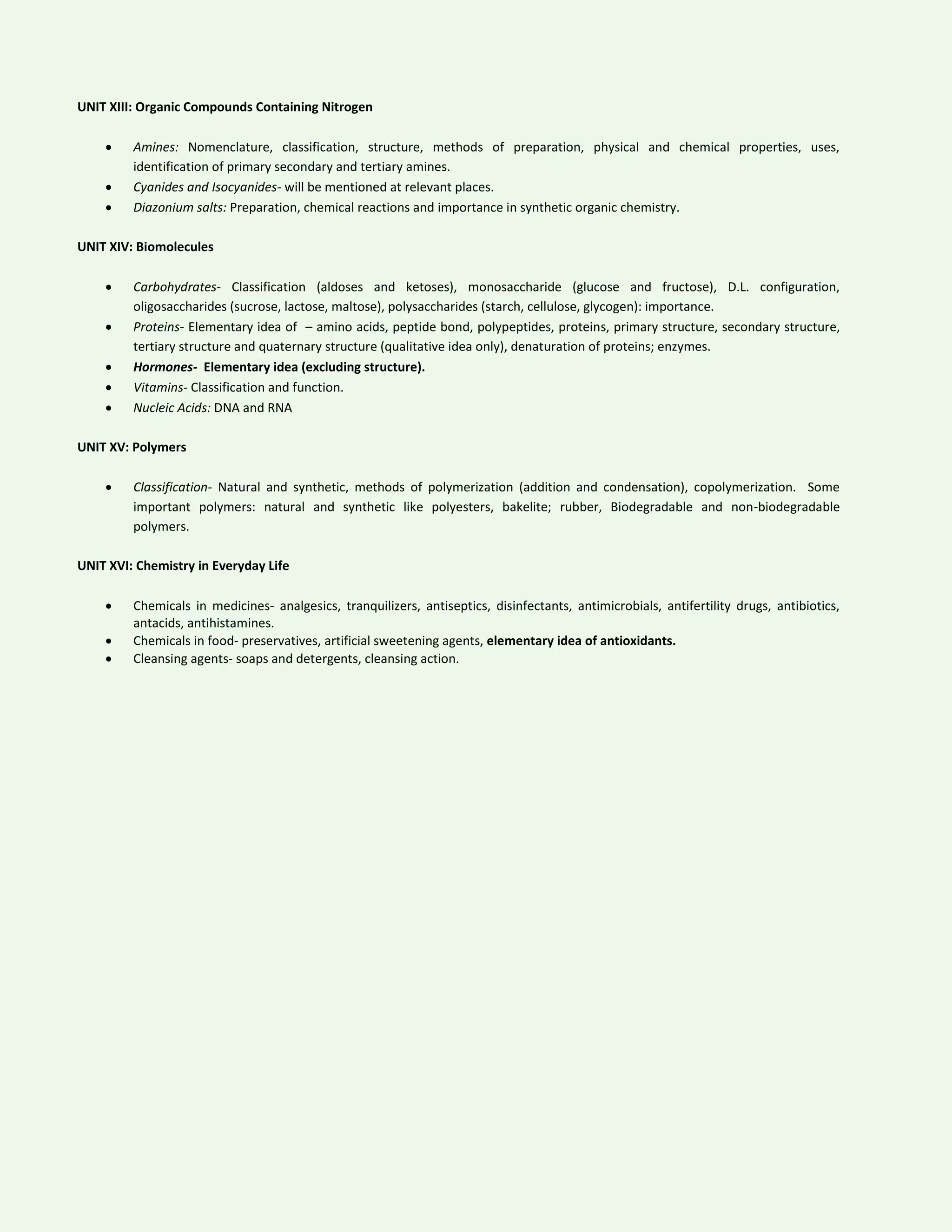 UNIT XIII: Organic Compounds Containing Nitrogen
 Amines: Nomenclature, classification, structure, methods of preparation, physical and chemical properties, uses,
identification of primary secondary and tertiary amines.
 Cyanides and Isocyanides- will be mentioned at relevant places.
 Diazonium salts: Preparation, chemical reactions and importance in synthetic organic chemistry.
UNIT XIV: Biomolecules
 Carbohydrates- Classification (aldoses and ketoses), monosaccharide (glucose and fructose), D.L. configuration,
oligosaccharides (sucrose, lactose, maltose), polysaccharides (starch, cellulose, glycogen): importance.
 Proteins- Elementary idea of – amino acids, peptide bond, polypeptides, proteins, primary structure, secondary structure,
tertiary structure and quaternary structure (qualitative idea only), denaturation of proteins; enzymes.
 Hormones- Elementary idea (excluding structure).
 Vitamins- Classification and function.
 Nucleic Acids: DNA and RNA
UNIT XV: Polymers
 Classification- Natural and synthetic, methods of polymerization (addition and condensation), copolymerization. Some
important polymers: natural and synthetic like polyesters, bakelite; rubber, Biodegradable and non-biodegradable
polymers.
UNIT XVI: Chemistry in Everyday Life
 Chemicals in medicines- analgesics, tranquilizers, antiseptics, disinfectants, antimicrobials, antifertility drugs, antibiotics,
antacids, antihistamines.
 Chemicals in food- preservatives, artificial sweetening agents, elementary idea of antioxidants.
 Cleansing agents- soaps and detergents, cleansing action.
 