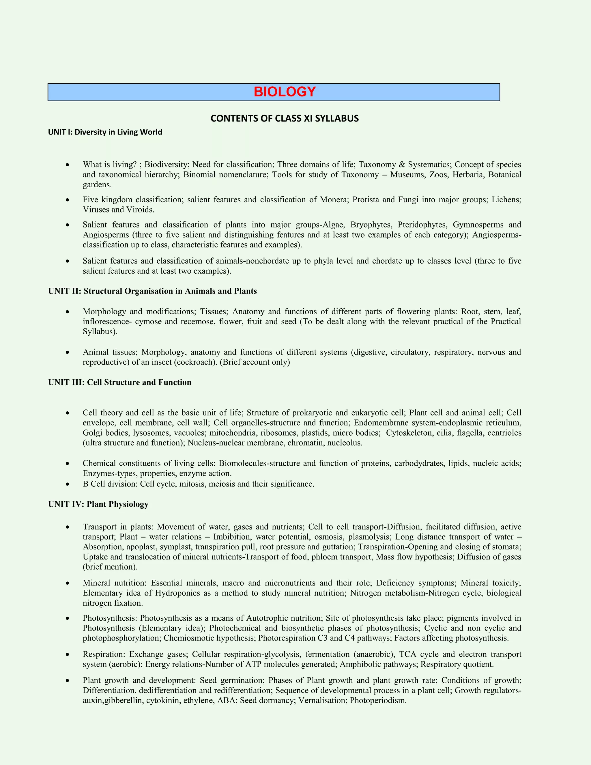 BIOLOGY
CONTENTS OF CLASS XI SYLLABUS
UNIT I: Diversity in Living World
 What is living? ; Biodiversity; Need for classification; Three domains of life; Taxonomy & Systematics; Concept of species
and taxonomical hierarchy; Binomial nomenclature; Tools for study of Taxonomy – Museums, Zoos, Herbaria, Botanical
gardens.
 Five kingdom classification; salient features and classification of Monera; Protista and Fungi into major groups; Lichens;
Viruses and Viroids.
 Salient features and classification of plants into major groups-Algae, Bryophytes, Pteridophytes, Gymnosperms and
Angiosperms (three to five salient and distinguishing features and at least two examples of each category); Angiosperms-
classification up to class, characteristic features and examples).
 Salient features and classification of animals-nonchordate up to phyla level and chordate up to classes level (three to five
salient features and at least two examples).
UNIT II: Structural Organisation in Animals and Plants
 Morphology and modifications; Tissues; Anatomy and functions of different parts of flowering plants: Root, stem, leaf,
inflorescence- cymose and recemose, flower, fruit and seed (To be dealt along with the relevant practical of the Practical
Syllabus).
 Animal tissues; Morphology, anatomy and functions of different systems (digestive, circulatory, respiratory, nervous and
reproductive) of an insect (cockroach). (Brief account only)
UNIT III: Cell Structure and Function
 Cell theory and cell as the basic unit of life; Structure of prokaryotic and eukaryotic cell; Plant cell and animal cell; Cell
envelope, cell membrane, cell wall; Cell organelles-structure and function; Endomembrane system-endoplasmic reticulum,
Golgi bodies, lysosomes, vacuoles; mitochondria, ribosomes, plastids, micro bodies; Cytoskeleton, cilia, flagella, centrioles
(ultra structure and function); Nucleus-nuclear membrane, chromatin, nucleolus.
 Chemical constituents of living cells: Biomolecules-structure and function of proteins, carbodydrates, lipids, nucleic acids;
Enzymes-types, properties, enzyme action.
 B Cell division: Cell cycle, mitosis, meiosis and their significance.
UNIT IV: Plant Physiology
 Transport in plants: Movement of water, gases and nutrients; Cell to cell transport-Diffusion, facilitated diffusion, active
transport; Plant – water relations – Imbibition, water potential, osmosis, plasmolysis; Long distance transport of water –
Absorption, apoplast, symplast, transpiration pull, root pressure and guttation; Transpiration-Opening and closing of stomata;
Uptake and translocation of mineral nutrients-Transport of food, phloem transport, Mass flow hypothesis; Diffusion of gases
(brief mention).
 Mineral nutrition: Essential minerals, macro and micronutrients and their role; Deficiency symptoms; Mineral toxicity;
Elementary idea of Hydroponics as a method to study mineral nutrition; Nitrogen metabolism-Nitrogen cycle, biological
nitrogen fixation.
 Photosynthesis: Photosynthesis as a means of Autotrophic nutrition; Site of photosynthesis take place; pigments involved in
Photosynthesis (Elementary idea); Photochemical and biosynthetic phases of photosynthesis; Cyclic and non cyclic and
photophosphorylation; Chemiosmotic hypothesis; Photorespiration C3 and C4 pathways; Factors affecting photosynthesis.
 Respiration: Exchange gases; Cellular respiration-glycolysis, fermentation (anaerobic), TCA cycle and electron transport
system (aerobic); Energy relations-Number of ATP molecules generated; Amphibolic pathways; Respiratory quotient.
 Plant growth and development: Seed germination; Phases of Plant growth and plant growth rate; Conditions of growth;
Differentiation, dedifferentiation and redifferentiation; Sequence of developmental process in a plant cell; Growth regulators-
auxin,gibberellin, cytokinin, ethylene, ABA; Seed dormancy; Vernalisation; Photoperiodism.
 
