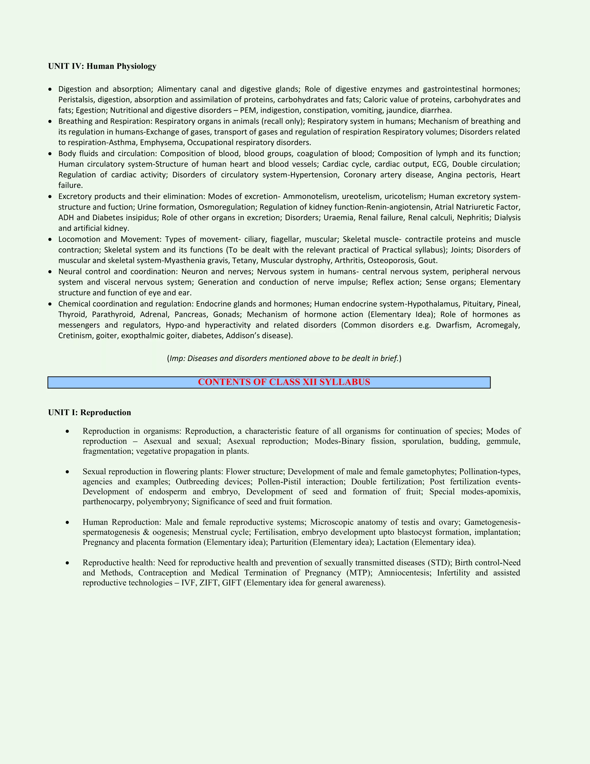 UNIT IV: Human Physiology
 Digestion and absorption; Alimentary canal and digestive glands; Role of digestive enzymes and gastrointestinal hormones;
Peristalsis, digestion, absorption and assimilation of proteins, carbohydrates and fats; Caloric value of proteins, carbohydrates and
fats; Egestion; Nutritional and digestive disorders – PEM, indigestion, constipation, vomiting, jaundice, diarrhea.
 Breathing and Respiration: Respiratory organs in animals (recall only); Respiratory system in humans; Mechanism of breathing and
its regulation in humans-Exchange of gases, transport of gases and regulation of respiration Respiratory volumes; Disorders related
to respiration-Asthma, Emphysema, Occupational respiratory disorders.
 Body fluids and circulation: Composition of blood, blood groups, coagulation of blood; Composition of lymph and its function;
Human circulatory system-Structure of human heart and blood vessels; Cardiac cycle, cardiac output, ECG, Double circulation;
Regulation of cardiac activity; Disorders of circulatory system-Hypertension, Coronary artery disease, Angina pectoris, Heart
failure.
 Excretory products and their elimination: Modes of excretion- Ammonotelism, ureotelism, uricotelism; Human excretory system-
structure and fuction; Urine formation, Osmoregulation; Regulation of kidney function-Renin-angiotensin, Atrial Natriuretic Factor,
ADH and Diabetes insipidus; Role of other organs in excretion; Disorders; Uraemia, Renal failure, Renal calculi, Nephritis; Dialysis
and artificial kidney.
 Locomotion and Movement: Types of movement- ciliary, fiagellar, muscular; Skeletal muscle- contractile proteins and muscle
contraction; Skeletal system and its functions (To be dealt with the relevant practical of Practical syllabus); Joints; Disorders of
muscular and skeletal system-Myasthenia gravis, Tetany, Muscular dystrophy, Arthritis, Osteoporosis, Gout.
 Neural control and coordination: Neuron and nerves; Nervous system in humans- central nervous system, peripheral nervous
system and visceral nervous system; Generation and conduction of nerve impulse; Reflex action; Sense organs; Elementary
structure and function of eye and ear.
 Chemical coordination and regulation: Endocrine glands and hormones; Human endocrine system-Hypothalamus, Pituitary, Pineal,
Thyroid, Parathyroid, Adrenal, Pancreas, Gonads; Mechanism of hormone action (Elementary Idea); Role of hormones as
messengers and regulators, Hypo-and hyperactivity and related disorders (Common disorders e.g. Dwarfism, Acromegaly,
Cretinism, goiter, exopthalmic goiter, diabetes, Addison’s disease).
(Imp: Diseases and disorders mentioned above to be dealt in brief.)
CONTENTS OF CLASS XII SYLLABUS
UNIT I: Reproduction
 Reproduction in organisms: Reproduction, a characteristic feature of all organisms for continuation of species; Modes of
reproduction – Asexual and sexual; Asexual reproduction; Modes-Binary fission, sporulation, budding, gemmule,
fragmentation; vegetative propagation in plants.
 Sexual reproduction in flowering plants: Flower structure; Development of male and female gametophytes; Pollination-types,
agencies and examples; Outbreeding devices; Pollen-Pistil interaction; Double fertilization; Post fertilization events-
Development of endosperm and embryo, Development of seed and formation of fruit; Special modes-apomixis,
parthenocarpy, polyembryony; Significance of seed and fruit formation.
 Human Reproduction: Male and female reproductive systems; Microscopic anatomy of testis and ovary; Gametogenesis-
spermatogenesis & oogenesis; Menstrual cycle; Fertilisation, embryo development upto blastocyst formation, implantation;
Pregnancy and placenta formation (Elementary idea); Parturition (Elementary idea); Lactation (Elementary idea).
 Reproductive health: Need for reproductive health and prevention of sexually transmitted diseases (STD); Birth control-Need
and Methods, Contraception and Medical Termination of Pregnancy (MTP); Amniocentesis; Infertility and assisted
reproductive technologies – IVF, ZIFT, GIFT (Elementary idea for general awareness).
 