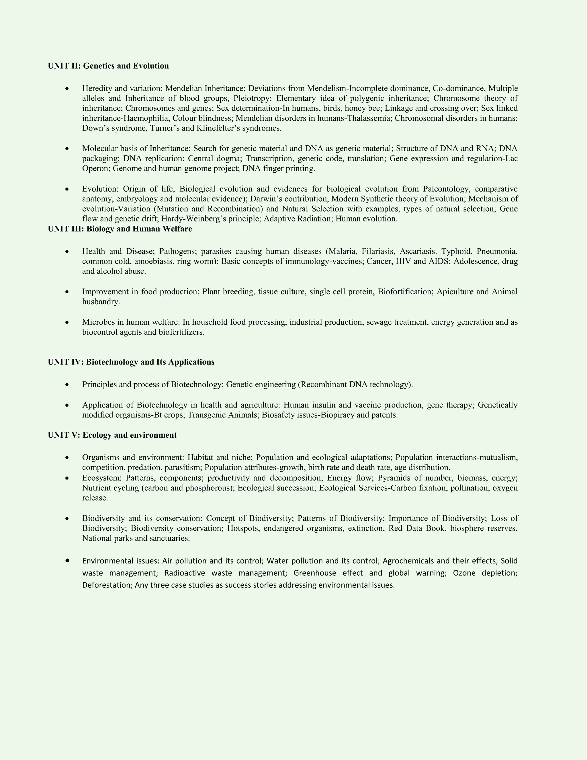 UNIT II: Genetics and Evolution
 Heredity and variation: Mendelian Inheritance; Deviations from Mendelism-Incomplete dominance, Co-dominance, Multiple
alleles and Inheritance of blood groups, Pleiotropy; Elementary idea of polygenic inheritance; Chromosome theory of
inheritance; Chromosomes and genes; Sex determination-In humans, birds, honey bee; Linkage and crossing over; Sex linked
inheritance-Haemophilia, Colour blindness; Mendelian disorders in humans-Thalassemia; Chromosomal disorders in humans;
Down’s syndrome, Turner’s and Klinefelter’s syndromes.
 Molecular basis of Inheritance: Search for genetic material and DNA as genetic material; Structure of DNA and RNA; DNA
packaging; DNA replication; Central dogma; Transcription, genetic code, translation; Gene expression and regulation-Lac
Operon; Genome and human genome project; DNA finger printing.
 Evolution: Origin of life; Biological evolution and evidences for biological evolution from Paleontology, comparative
anatomy, embryology and molecular evidence); Darwin’s contribution, Modern Synthetic theory of Evolution; Mechanism of
evolution-Variation (Mutation and Recombination) and Natural Selection with examples, types of natural selection; Gene
flow and genetic drift; Hardy-Weinberg’s principle; Adaptive Radiation; Human evolution.
UNIT III: Biology and Human Welfare
 Health and Disease; Pathogens; parasites causing human diseases (Malaria, Filariasis, Ascariasis. Typhoid, Pneumonia,
common cold, amoebiasis, ring worm); Basic concepts of immunology-vaccines; Cancer, HIV and AIDS; Adolescence, drug
and alcohol abuse.
 Improvement in food production; Plant breeding, tissue culture, single cell protein, Biofortification; Apiculture and Animal
husbandry.
 Microbes in human welfare: In household food processing, industrial production, sewage treatment, energy generation and as
biocontrol agents and biofertilizers.
UNIT IV: Biotechnology and Its Applications
 Principles and process of Biotechnology: Genetic engineering (Recombinant DNA technology).
 Application of Biotechnology in health and agriculture: Human insulin and vaccine production, gene therapy; Genetically
modified organisms-Bt crops; Transgenic Animals; Biosafety issues-Biopiracy and patents.
UNIT V: Ecology and environment
 Organisms and environment: Habitat and niche; Population and ecological adaptations; Population interactions-mutualism,
competition, predation, parasitism; Population attributes-growth, birth rate and death rate, age distribution.
 Ecosystem: Patterns, components; productivity and decomposition; Energy flow; Pyramids of number, biomass, energy;
Nutrient cycling (carbon and phosphorous); Ecological succession; Ecological Services-Carbon fixation, pollination, oxygen
release.
 Biodiversity and its conservation: Concept of Biodiversity; Patterns of Biodiversity; Importance of Biodiversity; Loss of
Biodiversity; Biodiversity conservation; Hotspots, endangered organisms, extinction, Red Data Book, biosphere reserves,
National parks and sanctuaries.
 Environmental issues: Air pollution and its control; Water pollution and its control; Agrochemicals and their effects; Solid
waste management; Radioactive waste management; Greenhouse effect and global warning; Ozone depletion;
Deforestation; Any three case studies as success stories addressing environmental issues.
 