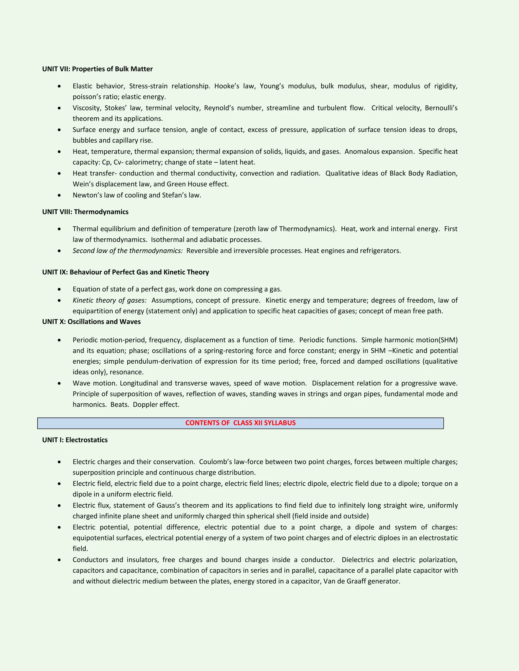 UNIT VII: Properties of Bulk Matter
 Elastic behavior, Stress-strain relationship. Hooke’s law, Young’s modulus, bulk modulus, shear, modulus of rigidity,
poisson’s ratio; elastic energy.
 Viscosity, Stokes’ law, terminal velocity, Reynold’s number, streamline and turbulent flow. Critical velocity, Bernoulli’s
theorem and its applications.
 Surface energy and surface tension, angle of contact, excess of pressure, application of surface tension ideas to drops,
bubbles and capillary rise.
 Heat, temperature, thermal expansion; thermal expansion of solids, liquids, and gases. Anomalous expansion. Specific heat
capacity: Cp, Cv- calorimetry; change of state – latent heat.
 Heat transfer- conduction and thermal conductivity, convection and radiation. Qualitative ideas of Black Body Radiation,
Wein’s displacement law, and Green House effect.
 Newton’s law of cooling and Stefan’s law.
UNIT VIII: Thermodynamics
 Thermal equilibrium and definition of temperature (zeroth law of Thermodynamics). Heat, work and internal energy. First
law of thermodynamics. Isothermal and adiabatic processes.
 Second law of the thermodynamics: Reversible and irreversible processes. Heat engines and refrigerators.
UNIT IX: Behaviour of Perfect Gas and Kinetic Theory
 Equation of state of a perfect gas, work done on compressing a gas.
 Kinetic theory of gases: Assumptions, concept of pressure. Kinetic energy and temperature; degrees of freedom, law of
equipartition of energy (statement only) and application to specific heat capacities of gases; concept of mean free path.
UNIT X: Oscillations and Waves
 Periodic motion-period, frequency, displacement as a function of time. Periodic functions. Simple harmonic motion(SHM)
and its equation; phase; oscillations of a spring-restoring force and force constant; energy in SHM –Kinetic and potential
energies; simple pendulum-derivation of expression for its time period; free, forced and damped oscillations (qualitative
ideas only), resonance.
 Wave motion. Longitudinal and transverse waves, speed of wave motion. Displacement relation for a progressive wave.
Principle of superposition of waves, reflection of waves, standing waves in strings and organ pipes, fundamental mode and
harmonics. Beats. Doppler effect.
CONTENTS OF CLASS XII SYLLABUS
UNIT I: Electrostatics
 Electric charges and their conservation. Coulomb’s law-force between two point charges, forces between multiple charges;
superposition principle and continuous charge distribution.
 Electric field, electric field due to a point charge, electric field lines; electric dipole, electric field due to a dipole; torque on a
dipole in a uniform electric field.
 Electric flux, statement of Gauss’s theorem and its applications to find field due to infinitely long straight wire, uniformly
charged infinite plane sheet and uniformly charged thin spherical shell (field inside and outside)
 Electric potential, potential difference, electric potential due to a point charge, a dipole and system of charges:
equipotential surfaces, electrical potential energy of a system of two point charges and of electric diploes in an electrostatic
field.
 Conductors and insulators, free charges and bound charges inside a conductor. Dielectrics and electric polarization,
capacitors and capacitance, combination of capacitors in series and in parallel, capacitance of a parallel plate capacitor with
and without dielectric medium between the plates, energy stored in a capacitor, Van de Graaff generator.
 