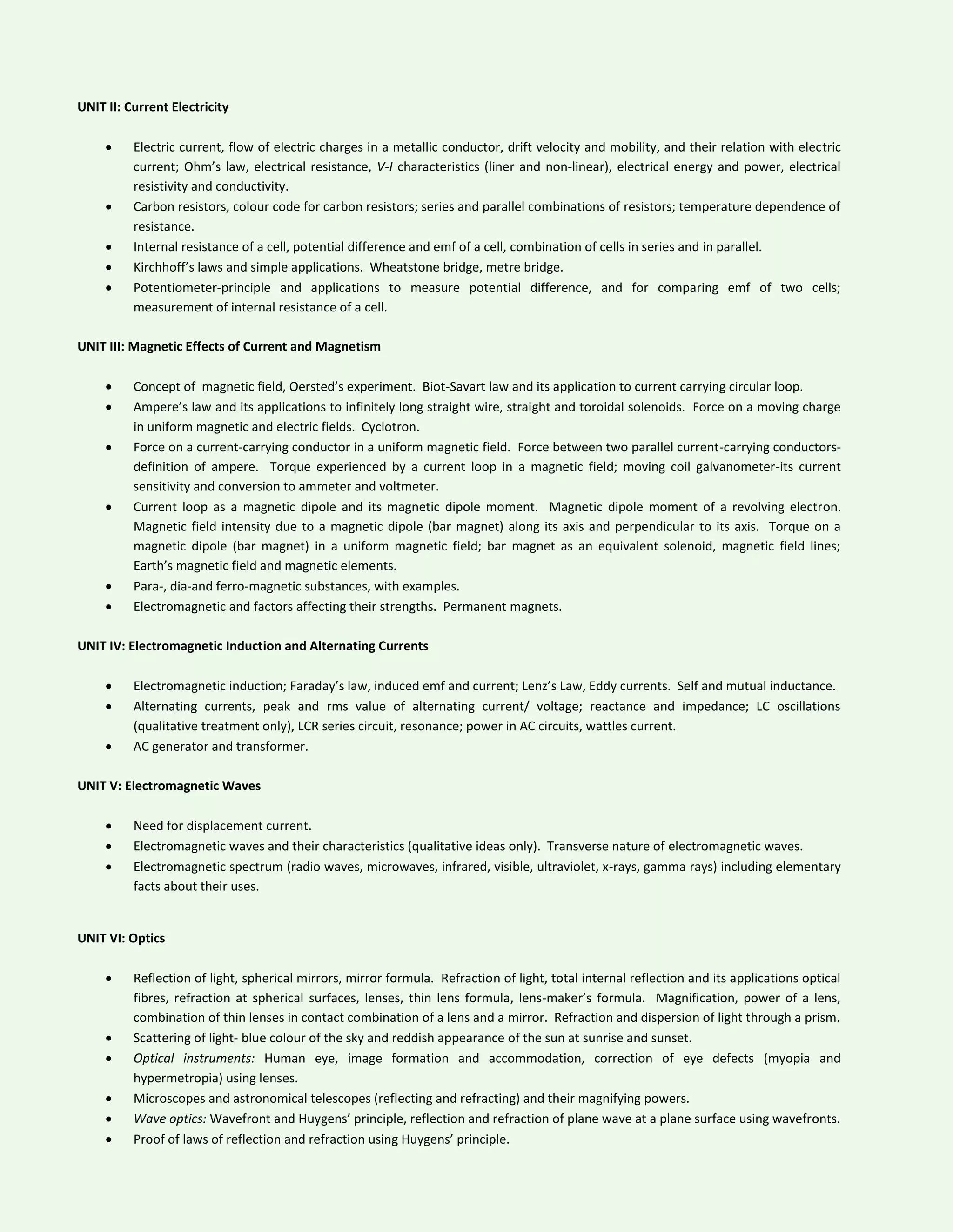 UNIT II: Current Electricity
 Electric current, flow of electric charges in a metallic conductor, drift velocity and mobility, and their relation with electric
current; Ohm’s law, electrical resistance, V-I characteristics (liner and non-linear), electrical energy and power, electrical
resistivity and conductivity.
 Carbon resistors, colour code for carbon resistors; series and parallel combinations of resistors; temperature dependence of
resistance.
 Internal resistance of a cell, potential difference and emf of a cell, combination of cells in series and in parallel.
 Kirchhoff’s laws and simple applications. Wheatstone bridge, metre bridge.
 Potentiometer-principle and applications to measure potential difference, and for comparing emf of two cells;
measurement of internal resistance of a cell.
UNIT III: Magnetic Effects of Current and Magnetism
 Concept of magnetic field, Oersted’s experiment. Biot-Savart law and its application to current carrying circular loop.
 Ampere’s law and its applications to infinitely long straight wire, straight and toroidal solenoids. Force on a moving charge
in uniform magnetic and electric fields. Cyclotron.
 Force on a current-carrying conductor in a uniform magnetic field. Force between two parallel current-carrying conductors-
definition of ampere. Torque experienced by a current loop in a magnetic field; moving coil galvanometer-its current
sensitivity and conversion to ammeter and voltmeter.
 Current loop as a magnetic dipole and its magnetic dipole moment. Magnetic dipole moment of a revolving electron.
Magnetic field intensity due to a magnetic dipole (bar magnet) along its axis and perpendicular to its axis. Torque on a
magnetic dipole (bar magnet) in a uniform magnetic field; bar magnet as an equivalent solenoid, magnetic field lines;
Earth’s magnetic field and magnetic elements.
 Para-, dia-and ferro-magnetic substances, with examples.
 Electromagnetic and factors affecting their strengths. Permanent magnets.
UNIT IV: Electromagnetic Induction and Alternating Currents
 Electromagnetic induction; Faraday’s law, induced emf and current; Lenz’s Law, Eddy currents. Self and mutual inductance.
 Alternating currents, peak and rms value of alternating current/ voltage; reactance and impedance; LC oscillations
(qualitative treatment only), LCR series circuit, resonance; power in AC circuits, wattles current.
 AC generator and transformer.
UNIT V: Electromagnetic Waves
 Need for displacement current.
 Electromagnetic waves and their characteristics (qualitative ideas only). Transverse nature of electromagnetic waves.
 Electromagnetic spectrum (radio waves, microwaves, infrared, visible, ultraviolet, x-rays, gamma rays) including elementary
facts about their uses.
UNIT VI: Optics
 Reflection of light, spherical mirrors, mirror formula. Refraction of light, total internal reflection and its applications optical
fibres, refraction at spherical surfaces, lenses, thin lens formula, lens-maker’s formula. Magnification, power of a lens,
combination of thin lenses in contact combination of a lens and a mirror. Refraction and dispersion of light through a prism.
 Scattering of light- blue colour of the sky and reddish appearance of the sun at sunrise and sunset.
 Optical instruments: Human eye, image formation and accommodation, correction of eye defects (myopia and
hypermetropia) using lenses.
 Microscopes and astronomical telescopes (reflecting and refracting) and their magnifying powers.
 Wave optics: Wavefront and Huygens’ principle, reflection and refraction of plane wave at a plane surface using wavefronts.
 Proof of laws of reflection and refraction using Huygens’ principle.
 