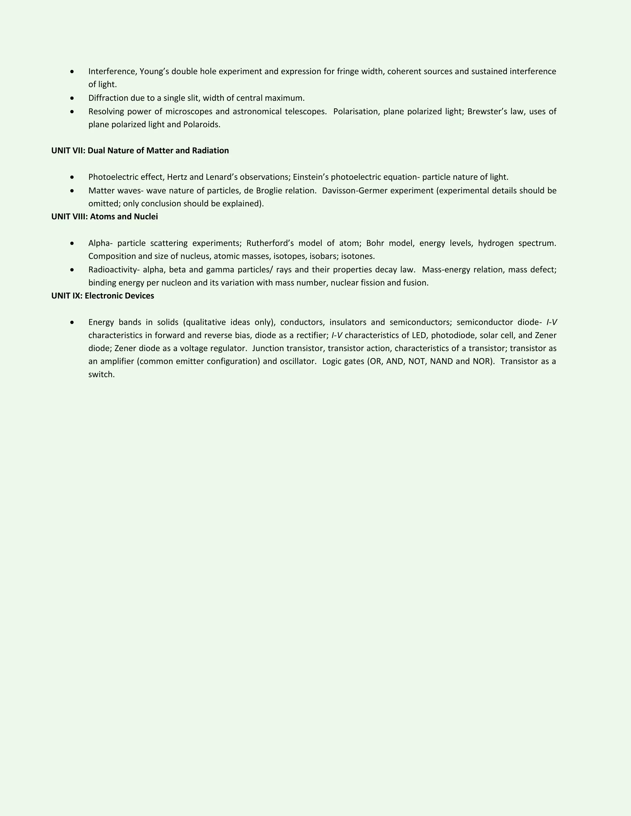  Interference, Young’s double hole experiment and expression for fringe width, coherent sources and sustained interference
of light.
 Diffraction due to a single slit, width of central maximum.
 Resolving power of microscopes and astronomical telescopes. Polarisation, plane polarized light; Brewster’s law, uses of
plane polarized light and Polaroids.
UNIT VII: Dual Nature of Matter and Radiation
 Photoelectric effect, Hertz and Lenard’s observations; Einstein’s photoelectric equation- particle nature of light.
 Matter waves- wave nature of particles, de Broglie relation. Davisson-Germer experiment (experimental details should be
omitted; only conclusion should be explained).
UNIT VIII: Atoms and Nuclei
 Alpha- particle scattering experiments; Rutherford’s model of atom; Bohr model, energy levels, hydrogen spectrum.
Composition and size of nucleus, atomic masses, isotopes, isobars; isotones.
 Radioactivity- alpha, beta and gamma particles/ rays and their properties decay law. Mass-energy relation, mass defect;
binding energy per nucleon and its variation with mass number, nuclear fission and fusion.
UNIT IX: Electronic Devices
 Energy bands in solids (qualitative ideas only), conductors, insulators and semiconductors; semiconductor diode- I-V
characteristics in forward and reverse bias, diode as a rectifier; I-V characteristics of LED, photodiode, solar cell, and Zener
diode; Zener diode as a voltage regulator. Junction transistor, transistor action, characteristics of a transistor; transistor as
an amplifier (common emitter configuration) and oscillator. Logic gates (OR, AND, NOT, NAND and NOR). Transistor as a
switch.
 