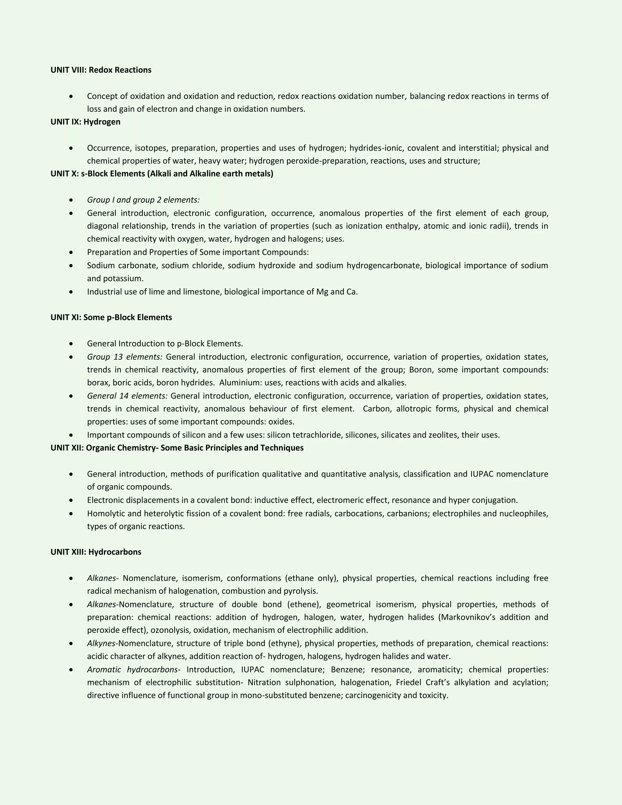 UNIT VIII: Redox Reactions
 Concept of oxidation and oxidation and reduction, redox reactions oxidation number, balancing redox reactions in terms of
loss and gain of electron and change in oxidation numbers.
UNIT IX: Hydrogen
 Occurrence, isotopes, preparation, properties and uses of hydrogen; hydrides-ionic, covalent and interstitial; physical and
chemical properties of water, heavy water; hydrogen peroxide-preparation, reactions, uses and structure;
UNIT X: s-Block Elements (Alkali and Alkaline earth metals)
 Group I and group 2 elements:
 General introduction, electronic configuration, occurrence, anomalous properties of the first element of each group,
diagonal relationship, trends in the variation of properties (such as ionization enthalpy, atomic and ionic radii), trends in
chemical reactivity with oxygen, water, hydrogen and halogens; uses.
 Preparation and Properties of Some important Compounds:
 Sodium carbonate, sodium chloride, sodium hydroxide and sodium hydrogencarbonate, biological importance of sodium
and potassium.
 Industrial use of lime and limestone, biological importance of Mg and Ca.
UNIT XI: Some p-Block Elements
 General Introduction to p-Block Elements.
 Group 13 elements: General introduction, electronic configuration, occurrence, variation of properties, oxidation states,
trends in chemical reactivity, anomalous properties of first element of the group; Boron, some important compounds:
borax, boric acids, boron hydrides. Aluminium: uses, reactions with acids and alkalies.
 General 14 elements: General introduction, electronic configuration, occurrence, variation of properties, oxidation states,
trends in chemical reactivity, anomalous behaviour of first element. Carbon, allotropic forms, physical and chemical
properties: uses of some important compounds: oxides.
 Important compounds of silicon and a few uses: silicon tetrachloride, silicones, silicates and zeolites, their uses.
UNIT XII: Organic Chemistry- Some Basic Principles and Techniques
 General introduction, methods of purification qualitative and quantitative analysis, classification and IUPAC nomenclature
of organic compounds.
 Electronic displacements in a covalent bond: inductive effect, electromeric effect, resonance and hyper conjugation.
 Homolytic and heterolytic fission of a covalent bond: free radials, carbocations, carbanions; electrophiles and nucleophiles,
types of organic reactions.
UNIT XIII: Hydrocarbons
 Alkanes- Nomenclature, isomerism, conformations (ethane only), physical properties, chemical reactions including free
radical mechanism of halogenation, combustion and pyrolysis.
 Alkanes-Nomenclature, structure of double bond (ethene), geometrical isomerism, physical properties, methods of
preparation: chemical reactions: addition of hydrogen, halogen, water, hydrogen halides (Markovnikov’s addition and
peroxide effect), ozonolysis, oxidation, mechanism of electrophilic addition.
 Alkynes-Nomenclature, structure of triple bond (ethyne), physical properties, methods of preparation, chemical reactions:
acidic character of alkynes, addition reaction of- hydrogen, halogens, hydrogen halides and water.
 Aromatic hydrocarbons- Introduction, IUPAC nomenclature; Benzene; resonance, aromaticity; chemical properties:
mechanism of electrophilic substitution- Nitration sulphonation, halogenation, Friedel Craft’s alkylation and acylation;
directive influence of functional group in mono-substituted benzene; carcinogenicity and toxicity.
 