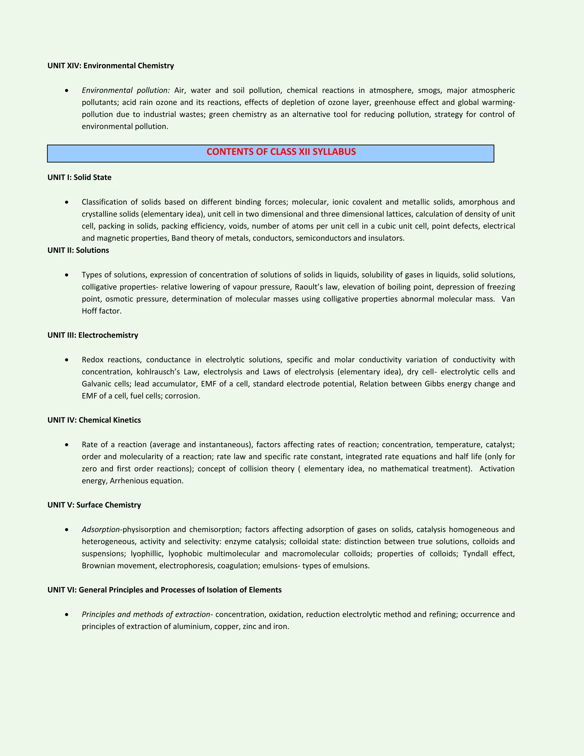 UNIT XIV: Environmental Chemistry
 Environmental pollution: Air, water and soil pollution, chemical reactions in atmosphere, smogs, major atmospheric
pollutants; acid rain ozone and its reactions, effects of depletion of ozone layer, greenhouse effect and global warming-
pollution due to industrial wastes; green chemistry as an alternative tool for reducing pollution, strategy for control of
environmental pollution.
CONTENTS OF CLASS XII SYLLABUS
UNIT I: Solid State
 Classification of solids based on different binding forces; molecular, ionic covalent and metallic solids, amorphous and
crystalline solids (elementary idea), unit cell in two dimensional and three dimensional lattices, calculation of density of unit
cell, packing in solids, packing efficiency, voids, number of atoms per unit cell in a cubic unit cell, point defects, electrical
and magnetic properties, Band theory of metals, conductors, semiconductors and insulators.
UNIT II: Solutions
 Types of solutions, expression of concentration of solutions of solids in liquids, solubility of gases in liquids, solid solutions,
colligative properties- relative lowering of vapour pressure, Raoult’s law, elevation of boiling point, depression of freezing
point, osmotic pressure, determination of molecular masses using colligative properties abnormal molecular mass. Van
Hoff factor.
UNIT III: Electrochemistry
 Redox reactions, conductance in electrolytic solutions, specific and molar conductivity variation of conductivity with
concentration, kohlrausch’s Law, electrolysis and Laws of electrolysis (elementary idea), dry cell- electrolytic cells and
Galvanic cells; lead accumulator, EMF of a cell, standard electrode potential, Relation between Gibbs energy change and
EMF of a cell, fuel cells; corrosion.
UNIT IV: Chemical Kinetics
 Rate of a reaction (average and instantaneous), factors affecting rates of reaction; concentration, temperature, catalyst;
order and molecularity of a reaction; rate law and specific rate constant, integrated rate equations and half life (only for
zero and first order reactions); concept of collision theory ( elementary idea, no mathematical treatment). Activation
energy, Arrhenious equation.
UNIT V: Surface Chemistry
 Adsorption-physisorption and chemisorption; factors affecting adsorption of gases on solids, catalysis homogeneous and
heterogeneous, activity and selectivity: enzyme catalysis; colloidal state: distinction between true solutions, colloids and
suspensions; lyophillic, lyophobic multimolecular and macromolecular colloids; properties of colloids; Tyndall effect,
Brownian movement, electrophoresis, coagulation; emulsions- types of emulsions.
UNIT VI: General Principles and Processes of Isolation of Elements
 Principles and methods of extraction- concentration, oxidation, reduction electrolytic method and refining; occurrence and
principles of extraction of aluminium, copper, zinc and iron.
 