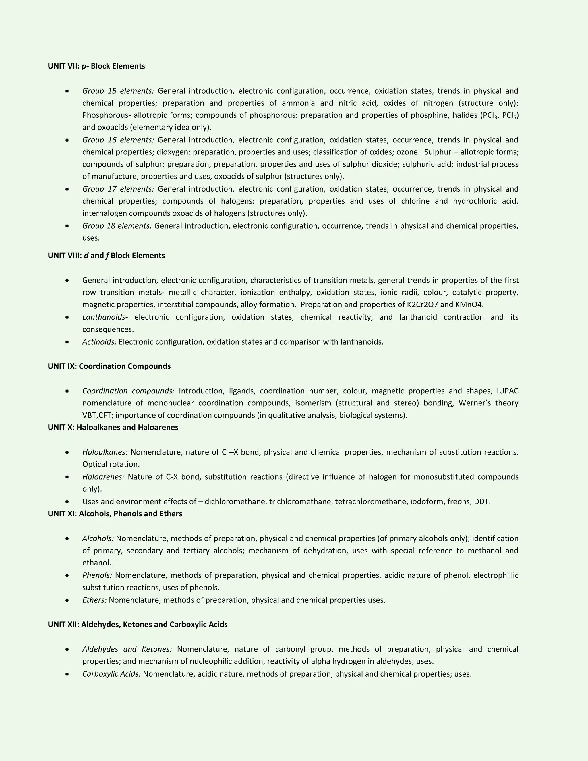 UNIT VII: p- Block Elements
 Group 15 elements: General introduction, electronic configuration, occurrence, oxidation states, trends in physical and
chemical properties; preparation and properties of ammonia and nitric acid, oxides of nitrogen (structure only);
Phosphorous- allotropic forms; compounds of phosphorous: preparation and properties of phosphine, halides (PCI3, PCI5)
and oxoacids (elementary idea only).
 Group 16 elements: General introduction, electronic configuration, oxidation states, occurrence, trends in physical and
chemical properties; dioxygen: preparation, properties and uses; classification of oxides; ozone. Sulphur – allotropic forms;
compounds of sulphur: preparation, preparation, properties and uses of sulphur dioxide; sulphuric acid: industrial process
of manufacture, properties and uses, oxoacids of sulphur (structures only).
 Group 17 elements: General introduction, electronic configuration, oxidation states, occurrence, trends in physical and
chemical properties; compounds of halogens: preparation, properties and uses of chlorine and hydrochloric acid,
interhalogen compounds oxoacids of halogens (structures only).
 Group 18 elements: General introduction, electronic configuration, occurrence, trends in physical and chemical properties,
uses.
UNIT VIII: d and f Block Elements
 General introduction, electronic configuration, characteristics of transition metals, general trends in properties of the first
row transition metals- metallic character, ionization enthalpy, oxidation states, ionic radii, colour, catalytic property,
magnetic properties, interstitial compounds, alloy formation. Preparation and properties of K2Cr2O7 and KMnO4.
 Lanthanoids- electronic configuration, oxidation states, chemical reactivity, and lanthanoid contraction and its
consequences.
 Actinoids: Electronic configuration, oxidation states and comparison with lanthanoids.
UNIT IX: Coordination Compounds
 Coordination compounds: Introduction, ligands, coordination number, colour, magnetic properties and shapes, IUPAC
nomenclature of mononuclear coordination compounds, isomerism (structural and stereo) bonding, Werner’s theory
VBT,CFT; importance of coordination compounds (in qualitative analysis, biological systems).
UNIT X: Haloalkanes and Haloarenes
 Haloalkanes: Nomenclature, nature of C –X bond, physical and chemical properties, mechanism of substitution reactions.
Optical rotation.
 Haloarenes: Nature of C-X bond, substitution reactions (directive influence of halogen for monosubstituted compounds
only).
 Uses and environment effects of – dichloromethane, trichloromethane, tetrachloromethane, iodoform, freons, DDT.
UNIT XI: Alcohols, Phenols and Ethers
 Alcohols: Nomenclature, methods of preparation, physical and chemical properties (of primary alcohols only); identification
of primary, secondary and tertiary alcohols; mechanism of dehydration, uses with special reference to methanol and
ethanol.
 Phenols: Nomenclature, methods of preparation, physical and chemical properties, acidic nature of phenol, electrophillic
substitution reactions, uses of phenols.
 Ethers: Nomenclature, methods of preparation, physical and chemical properties uses.
UNIT XII: Aldehydes, Ketones and Carboxylic Acids
 Aldehydes and Ketones: Nomenclature, nature of carbonyl group, methods of preparation, physical and chemical
properties; and mechanism of nucleophilic addition, reactivity of alpha hydrogen in aldehydes; uses.
 Carboxylic Acids: Nomenclature, acidic nature, methods of preparation, physical and chemical properties; uses.
 