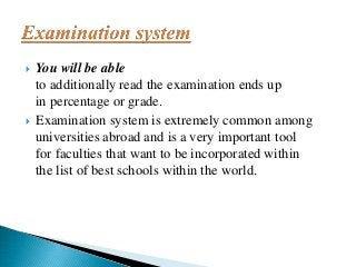  You will be able
to additionally read the examination ends up
in percentage or grade.
 Examination system is extremely common among
universities abroad and is a very important tool
for faculties that want to be incorporated within
the list of best schools within the world.
 