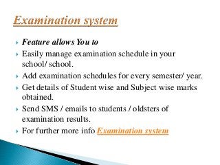  Feature allows You to
 Easily manage examination schedule in your
school/ school.
 Add examination schedules for every semester/ year.
 Get details of Student wise and Subject wise marks
obtained.
 Send SMS / emails to students / oldsters of
examination results.
 For further more info Examination system
 