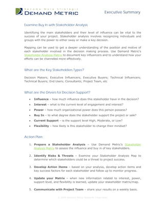 Executive Summary


Examine Buy In with Stakeholder Analysis

Identifying the main stakeholders and their level of influence can be vital to the
success of your project. Stakeholder analysis involves recognizing individuals and
groups with the power to either sway or make a key decision.

Mapping can be used to get a deeper understanding of the position and motive of
each stakeholder involved in the decision making process. Use Demand Metric’s
Stakeholder Analysis Matrix to document key influencers and to understand how your
efforts can be channeled more effectively.



What are the Key Stakeholders Types?

Decision Makers; Executive Influencers; Executive Buyers; Technical Influencers;
Technical Buyers; End Users; Consultants; Project Team, etc



What are the Drivers for Decision Support?

   •   Influence – how much influence does this stakeholder have in the decision?
   •   Interest – what is the current level of engagement and interest?

   •   Power – how much organizational power does this person possess?
   •   Buy In – to what degree does the stakeholder support the project or sale?
   •   Current Support – is the support level High, Moderate, or Low?

   •   Flexibility – how likely is this stakeholder to change their mindset?



Action Plan:

   1. Prepare a Stakeholder Analysis – Use Demand Metric’s Stakeholder
      Analysis Matrix to assess the influence and buy in of key stakeholders.

   2. Identify Risks & Threats – Examine your Stakeholder Analysis Map to
      determine which stakeholders could be a threat to project success.

   3. Develop Action Items – based on your analysis, develop action items and
      key success factors for each stakeholder and follow up to monitor progress.

   4. Update your Matrix – when new information related to interest, power,
      support level, and flexibility is learned, update your stakeholder matrix/map.

   5. Communicate with Project Team – share your results on a weekly basis.

                        © 2009 Demand Metric Research Corporation
 