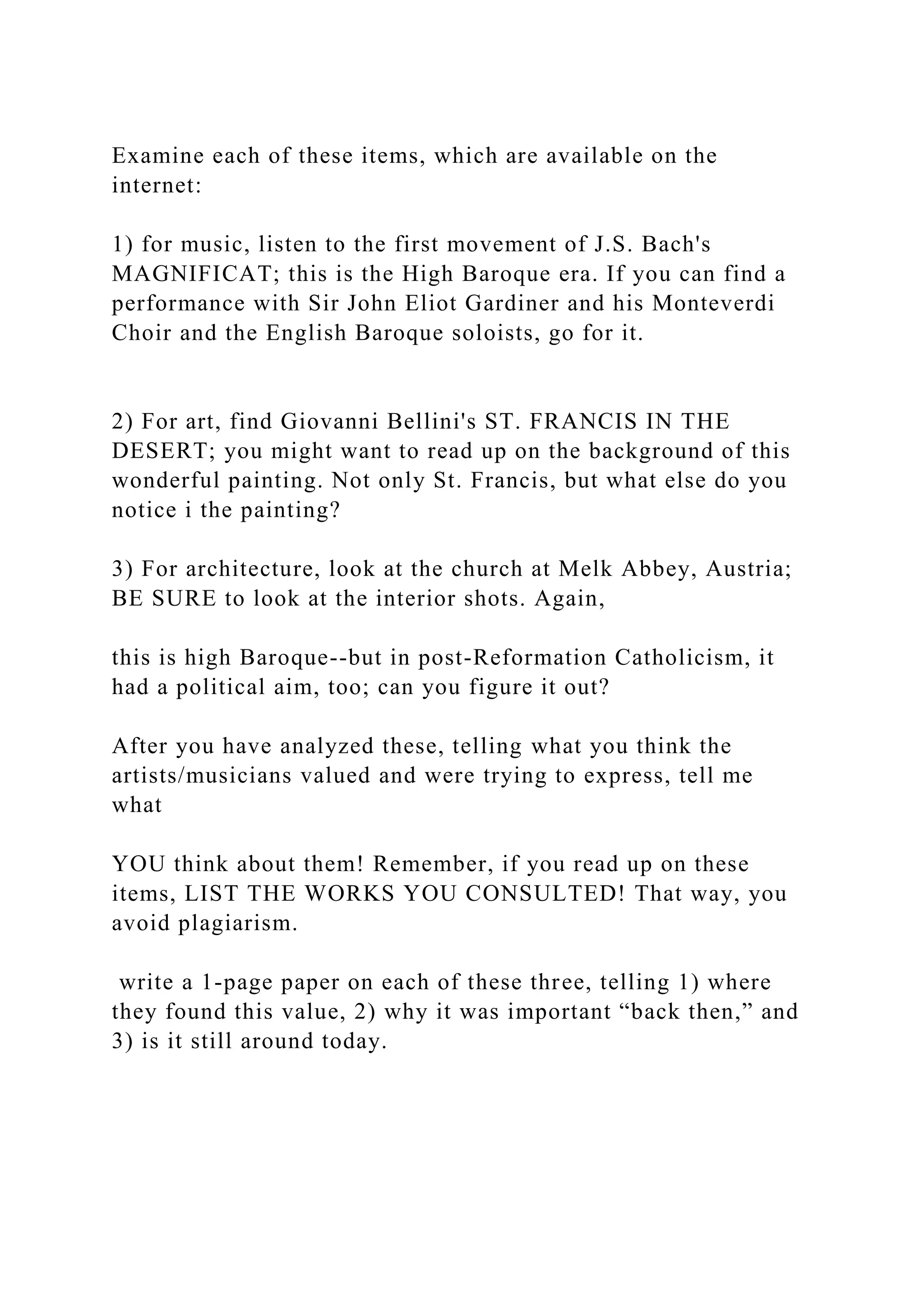 Examine each of these items, which are available on the
internet:
1) for music, listen to the first movement of J.S. Bach's
MAGNIFICAT; this is the High Baroque era. If you can find a
performance with Sir John Eliot Gardiner and his Monteverdi
Choir and the English Baroque soloists, go for it.
2) For art, find Giovanni Bellini's ST. FRANCIS IN THE
DESERT; you might want to read up on the background of this
wonderful painting. Not only St. Francis, but what else do you
notice i the painting?
3) For architecture, look at the church at Melk Abbey, Austria;
BE SURE to look at the interior shots. Again,
this is high Baroque--but in post-Reformation Catholicism, it
had a political aim, too; can you figure it out?
After you have analyzed these, telling what you think the
artists/musicians valued and were trying to express, tell me
what
YOU think about them! Remember, if you read up on these
items, LIST THE WORKS YOU CONSULTED! That way, you
avoid plagiarism.
write a 1-page paper on each of these three, telling 1) where
they found this value, 2) why it was important “back then,” and
3) is it still around today.