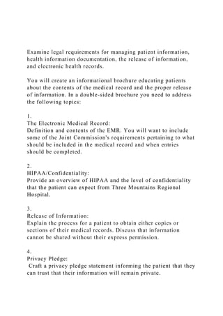 Examine legal requirements for managing patient information,
health information documentation, the release of information,
and electronic health records.
You will create an informational brochure educating patients
about the contents of the medical record and the proper release
of information. In a double-sided brochure you need to address
the following topics:
1.
The Electronic Medical Record:
Definition and contents of the EMR. You will want to include
some of the Joint Commission's requirements pertaining to what
should be included in the medical record and when entries
should be completed.
2.
HIPAA/Confidentiality:
Provide an overview of HIPAA and the level of confidentiality
that the patient can expect from Three Mountains Regional
Hospital.
3.
Release of Information:
Explain the process for a patient to obtain either copies or
sections of their medical records. Discuss that information
cannot be shared without their express permission.
4.
Privacy Pledge:
Craft a privacy pledge statement informing the patient that they
can trust that their information will remain private.
 