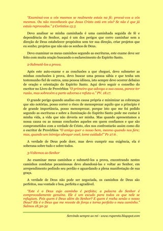 “Examinai-vos a vós mesmos se realmente estais na fé; provai-vos a vós
mesmos. Ou não reconheceis que Jesus Cristo está em vós? Se não é que já
estais reprovados.” 2 Coríntios 13:5

   Devo analisar se minha caminhada é uma caminhada seguida de fé e
dependência do Senhor, aqui é um dos perigos que corro caminhar sem a
direção de Deus estabelecer propósitos sem ter sua direção, criar projetos que
eu sonho; projetos que não são os sonhos de Deus.

   Devo examinar os meus caminhos segundo as escrituras, este exame deve ser
feito com muita oração buscando o esclarecimento do Espírito Santo.

  2-Submetê-los a prova.

   Após este auto-exame e as conclusões a que cheguei, devo submeter as
minhas conclusões à prova, devo buscar uma pessoa sábia e que tenha um
testemunho fiel de outros, uma pessoa idônea, isto sempre deve ocorrer debaixo
de oração e orientação do Espírito Santo. Aqui devo seguir o conselho do
escritor no Livro de Provérbios “O primeiro que advoga a sua causa, parece ter
razão, mas sobrevém a parte adversa e refuta-o.” PV. 18.17.

   O grande perigo quando analiso em causa própria e minimizar as cobranças
que são notórias, posso correr o risco de menosprezar aquilo que a principio é
de grande importância, posso menosprezar, porque isto que me foi pedido
segundo as escrituras e sobre a iluminação do Espírito Santo pode me custar à
minha vida, a vida que não deveria ser minha. Mas quando apresentamos a
nossa causa ou as nossas conclusões aqueles em quem confiamos e que são
comprometidos com a verdade de Cristo, eles nos confrontarão assim como diz
o escritor de Provérbios “O amigo quer o nosso bem, mesmo quando nos fere;
mas, quando um inimigo abraçar você, tome cuidado!” Pv 27.6 .

  A verdade de Deus pode doer, mas devo cumprir sua exigência, ela é
soberana sobre tudo e sobre todos.

  3-Voltemos ao Senhor

   Ao examinar meus caminhos e submetê-los a prova, encontrando nestes
caminhos condutas pecaminosas devo abandoná-las e voltar ao Senhor, em
arrependimento pedindo seu perdão e aguardando a plena manifestação de sua
graça.

  A verdade de Deus não pode ser negociada, os caminhos de Deus são
perfeitos, sua vontade e boa, perfeita e agradável.

   “Este é o Deus cujo caminho é perfeito; a palavra do Senhor é
comprovadamente genuína. Ele é um escudo para todos os que nele se
refugiam. Pois quem é Deus além do Senhor? E quem é rocha senão o nosso
Deus? Ele é o Deus que me reveste de força e torna perfeito o meu caminho.”
Salmos 18.30-32

                             Servindo sempre ao rei - www.rupereta.blogspot.com
 