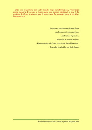 Não vos conformeis com este mundo, mas transformai-vos, renovando
vossa maneira de pensar e julgar, para que possais distinguir o que é da
vontade de Deus, a saber, o que é bom, o que lhe agrada, o que é perfeito.
Romanos 12.2.




                                          A graça e a paz de nosso Senhor Jesus

                                                 os alcance em tempo oportuno.

                                                         Andrezinho rupereta...

                                                   Não deixe de assistir o vídeo:

                          Seja um escravo de Cristo – do Pastor John Macarthur.

                                          Legendas produzidas por Ítalo Souza.




                           Servindo sempre ao rei - www.rupereta.blogspot.com
 