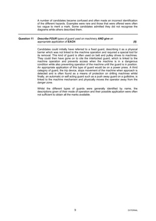 A number of candidates became confused and often made an incorrect identification
of the different hazards. Examples were rare and those that were offered were often
too vague to merit a mark. Some candidates admitted they did not recognise the
diagrams while others described them.
Question 11 Describe FOUR types of guard used on machinery AND give an
appropriate application of EACH. (8)
Candidates could initially have referred to a fixed guard, describing it as a physical
barrier which was not linked to the machine operation and required a special tool for
its removal. This kind of guard is often used on belt and pulley drives to machines.
They could then have gone on to cite the interlocked guard, which is linked to the
machine operation and prevents access when the machine is in a dangerous
condition while also preventing operation of the machine until the guard is in position.
An appropriate application of this type of guard would be on a power press. A third
category of guard, the trip device, stops movement of the machine when approach is
detected and is often found as a means of protection on drilling machines whilst
finally, an automatic or self acting guard such as a push away guard on a guillotine, is
linked to the machine mechanism and physically moves the operator away from the
danger zone.
Whilst the different types of guards were generally identified by name, the
descriptions given of their mode of operation and their possible application were often
not sufficient to obtain all the marks available.
9 EXTERNAL
 
