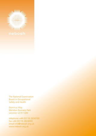 The National Examination
Board in Occupational
Safety and Health
Dominus Way
Meridian Business Park
Leicester LE19 1QW
telephone +44 (0)116 2634700
fax +44 (0)116 2824000
email info@nebosh.org.uk
www.nebosh.org.uk
 