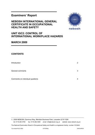 Examiners’ Report
NEBOSH INTERNATIONAL GENERAL
CERTIFICATE IN OCCUPATIONAL
HEALTH AND SAFETY
UNIT IGC2: CONTROL OF
INTERNATIONAL WORKPLACE HAZARDS
MARCH 2009
CONTENTS
Introduction 2
General comments 3
Comments on individual questions 4
© 2009 NEBOSH, Dominus Way, Meridian Business Park, Leicester LE19 1QW
tel: 0116 263 4700 fax: 0116 282 4000 email: info@nebosh.org.uk website: www.nebosh.org.uk
The National Examination Board in Occupational Safety and Health is a registered charity, number 1010444
T(s):exrpts/I/IGC2 0903 EXTERNAL DW/DA/REW
 