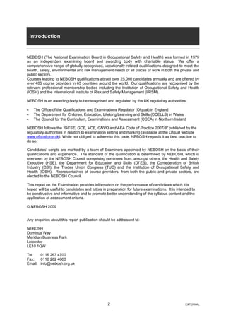 Introduction
NEBOSH (The National Examination Board in Occupational Safety and Health) was formed in 1979
as an independent examining board and awarding body with charitable status. We offer a
comprehensive range of globally-recognised, vocationally-related qualifications designed to meet the
health, safety, environmental and risk management needs of all places of work in both the private and
public sectors.
Courses leading to NEBOSH qualifications attract over 25,000 candidates annually and are offered by
over 400 course providers in 65 countries around the world. Our qualifications are recognised by the
relevant professional membership bodies including the Institution of Occupational Safety and Health
(IOSH) and the International Institute of Risk and Safety Management (IIRSM).
NEBOSH is an awarding body to be recognised and regulated by the UK regulatory authorities:
• The Office of the Qualifications and Examinations Regulator (Ofqual) in England
• The Department for Children, Education, Lifelong Learning and Skills (DCELLS) in Wales
• The Council for the Curriculum, Examinations and Assessment (CCEA) in Northern Ireland
NEBOSH follows the “GCSE, GCE, VCE, GNVQ and AEA Code of Practice 2007/8” published by the
regulatory authorities in relation to examination setting and marking (available at the Ofqual website
www.ofqual.gov.uk). While not obliged to adhere to this code, NEBOSH regards it as best practice to
do so.
Candidates’ scripts are marked by a team of Examiners appointed by NEBOSH on the basis of their
qualifications and experience. The standard of the qualification is determined by NEBOSH, which is
overseen by the NEBOSH Council comprising nominees from, amongst others, the Health and Safety
Executive (HSE), the Department for Education and Skills (Df ES), the Confederation of British
Industry (CBI), the Trades Union Congress (TUC) and the Institution of Occupational Safety and
Health (IOSH). Representatives of course providers, from both the public and private sectors, are
elected to the NEBOSH Council.
This report on the Examination provides information on the performance of candidates which it is
hoped will be useful to candidates and tutors in preparation for future examinations. It is intended to
be constructive and informative and to promote better understanding of the syllabus content and the
application of assessment criteria.
© NEBOSH 2009
Any enquiries about this report publication should be addressed to:
NEBOSH
Dominus Way
Meridian Business Park
Leicester
LE10 1QW
Tel: 0116 263 4700
Fax: 0116 282 4000
Email: info@nebosh.org.uk
2 EXTERNAL
 