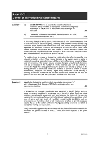 Paper IGC2
Control of international workplace hazards
Question 1 (a) Identify FOUR types of hazards for which local exhaust
ventilation (LEV) would be an appropriate control measure giving
an example in EACH case of the harmful effect that might be
produced. (8)
(b) Outline the factors that may reduce the effectiveness of a local
exhaust ventilation system (LEV). (12)
In answering part (a) of this question, candidates could have identified hazards such
as dust which could cause coughing, sneezing and possible damage to the lung;
chemicals which might cause irritation and have toxic effects; allergens which might
aggravate an asthmatic condition; microbiological substances which could cause
various diseases; asphyxiants with their ability to cause respiratory effects and
exposure to heat often leading to heat exhaustion. Apart from dust, many candidates
were unable to identify any additional types of hazard.
For part (b), there is a range of factors that might reduce the effectiveness of a local
exhaust ventilation system. They include damage to the system such as splits or
holes in the ducting; blocked or incorrect filters; fan inefficiency as a result of blade
wear or corrosion; initial design issues; process changes; unauthorised alterations
such as an increase in the number of outlets; incorrect use such as a failure to
position the hood close enough to the source of emission; a build up of dust in the
ducting; blocked or obstructed outlets and a failure to provide a system of regular
maintenance, inspection and testing. Again many candidates found difficulty in
outlining a sufficient number of the required factors while others did not read the
question with sufficient care and produced a list rather than an outline.
Question 2 Identify the factors that could contribute towards the development of
work-related upper limb disorders (WRULDs) amongst workers at a
supermarket checkout. (8)
In answering this question, candidates were expected to identify factors such as
space constraints resulting in employees being forced to adopt fixed and static
positions; non-adjustable equipment such as chairs and the design of the scanning
equipment; over reaching often during the handling of bulky and heavy articles; a high
pace of work and high levels of repetition; environmental conditions such as
temperature and humidity; a lack of job rotation and a failure to provide adequate
breaks; the age of the workers with some having pre-existing conditions and a lack of
appropriate training and supervision.
Many candidates appeared not to visualise the task described in the question and
described the generic causes of WRULD rather than those specific to the given
scenario.
4 EXTERNAL
 