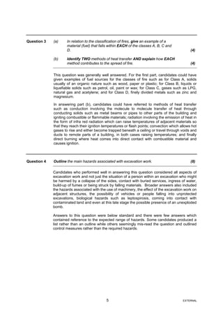 Question 3 (a) In relation to the classification of fires, give an example of a
material (fuel) that falls within EACH of the classes A, B, C and
D. (4)
(b) Identify TWO methods of heat transfer AND explain how EACH
method contributes to the spread of fire. (4)
This question was generally well answered. For the first part, candidates could have
given examples of fuel sources for the classes of fire such as for Class A, solids
usually of an organic nature such as wood, paper or plastic; for Class B, liquids or
liquefiable solids such as petrol, oil, paint or wax; for Class C, gases such as LPG,
natural gas and acetylene; and for Class D, finely divided metals such as zinc and
magnesium.
In answering part (b), candidates could have referred to methods of heat transfer
such as conduction involving the molecule to molecule transfer of heat through
conducting solids such as metal beams or pipes to other parts of the building and
igniting combustible or flammable materials; radiation involving the emission of heat in
the form of infra red radiation which can raise temperatures of adjacent materials so
that they reach their ignition temperatures or flash points; convection which allows hot
gases to rise and either become trapped beneath a ceiling or travel through voids and
ducts to remote parts of a building, in both cases raising temperatures; and finally
direct burning where heat comes into direct contact with combustible material and
causes ignition.
Question 4 Outline the main hazards associated with excavation work. (8)
Candidates who performed well in answering this question considered all aspects of
excavation work and not just the situation of a person within an excavation who might
be harmed by a collapse of the sides, contact with buried services, ingress of water,
build-up of fumes or being struck by falling materials. Broader answers also included
the hazards associated with the use of machinery, the effect of the excavation work on
adjacent structures, the possibility of vehicles or people falling into unprotected
excavations, biological hazards such as leptospirosis, coming into contact with
contaminated land and even at this late stage the possible presence of an unexploded
bomb.
Answers to this question were below standard and there were few answers which
contained reference to the expected range of hazards. Some candidates produced a
list rather than an outline while others seemingly mis-read the question and outlined
control measures rather than the required hazards.
5 EXTERNAL
 