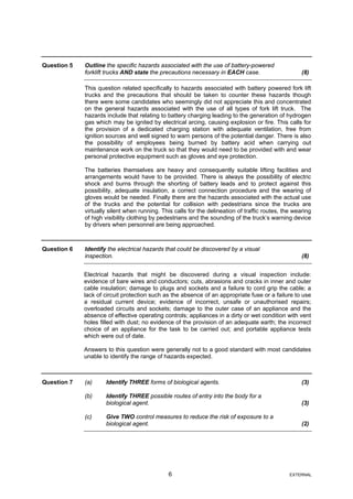 Question 5 Outline the specific hazards associated with the use of battery-powered
forklift trucks AND state the precautions necessary in EACH case. (8)
This question related specifically to hazards associated with battery powered fork lift
trucks and the precautions that should be taken to counter these hazards though
there were some candidates who seemingly did not appreciate this and concentrated
on the general hazards associated with the use of all types of fork lift truck. The
hazards include that relating to battery charging leading to the generation of hydrogen
gas which may be ignited by electrical arcing, causing explosion or fire. This calls for
the provision of a dedicated charging station with adequate ventilation, free from
ignition sources and well signed to warn persons of the potential danger. There is also
the possibility of employees being burned by battery acid when carrying out
maintenance work on the truck so that they would need to be provided with and wear
personal protective equipment such as gloves and eye protection.
The batteries themselves are heavy and consequently suitable lifting facilities and
arrangements would have to be provided. There is always the possibility of electric
shock and burns through the shorting of battery leads and to protect against this
possibility, adequate insulation, a correct connection procedure and the wearing of
gloves would be needed. Finally there are the hazards associated with the actual use
of the trucks and the potential for collision with pedestrians since the trucks are
virtually silent when running. This calls for the delineation of traffic routes, the wearing
of high visibility clothing by pedestrians and the sounding of the truck’s warning device
by drivers when personnel are being approached.
Question 6 Identify the electrical hazards that could be discovered by a visual
inspection. (8)
Electrical hazards that might be discovered during a visual inspection include:
evidence of bare wires and conductors; cuts, abrasions and cracks in inner and outer
cable insulation; damage to plugs and sockets and a failure to cord grip the cable; a
lack of circuit protection such as the absence of an appropriate fuse or a failure to use
a residual current device; evidence of incorrect, unsafe or unauthorised repairs;
overloaded circuits and sockets; damage to the outer case of an appliance and the
absence of effective operating controls; appliances in a dirty or wet condition with vent
holes filled with dust; no evidence of the provision of an adequate earth; the incorrect
choice of an appliance for the task to be carried out; and portable appliance tests
which were out of date.
Answers to this question were generally not to a good standard with most candidates
unable to identify the range of hazards expected.
Question 7 (a) Identify THREE forms of biological agents. (3)
(b) Identify THREE possible routes of entry into the body for a
biological agent. (3)
(c) Give TWO control measures to reduce the risk of exposure to a
biological agent. (2)
6 EXTERNAL
 