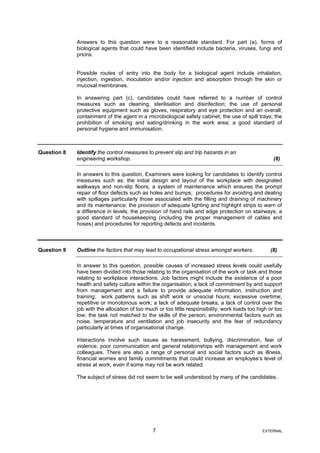 Answers to this question were to a reasonable standard. For part (a), forms of
biological agents that could have been identified include bacteria, viruses, fungi and
prions.
Possible routes of entry into the body for a biological agent include inhalation,
injection, ingestion, inoculation and/or injection and absorption through the skin or
mucosal membranes.
In answering part (c), candidates could have referred to a number of control
measures such as cleaning, sterilisation and disinfection; the use of personal
protective equipment such as gloves, respiratory and eye protection and an overall;
containment of the agent in a microbiological safety cabinet; the use of spill trays; the
prohibition of smoking and eating/drinking in the work area; a good standard of
personal hygiene and immunisation.
Question 8 Identify the control measures to prevent slip and trip hazards in an
engineering workshop. (8)
In answers to this question, Examiners were looking for candidates to identify control
measures such as: the initial design and layout of the workplace with designated
walkways and non-slip floors; a system of maintenance which ensures the prompt
repair of floor defects such as holes and bumps; procedures for avoiding and dealing
with spillages particularly those associated with the filling and draining of machinery
and its maintenance; the provision of adequate lighting and highlight strips to warn of
a difference in levels; the provision of hand rails and edge protection on stairways; a
good standard of housekeeping (including the proper management of cables and
hoses) and procedures for reporting defects and incidents.
Question 9 Outline the factors that may lead to occupational stress amongst workers. (8)
In answer to this question, possible causes of increased stress levels could usefully
have been divided into those relating to the organisation of the work or task and those
relating to workplace interactions. Job factors might include the existence of a poor
health and safety culture within the organisation; a lack of commitment by and support
from management and a failure to provide adequate information, instruction and
training; work patterns such as shift work or unsocial hours; excessive overtime;
repetitive or monotonous work; a lack of adequate breaks; a lack of control over the
job with the allocation of too much or too little responsibility; work loads too high or too
low; the task not matched to the skills of the person; environmental factors such as
noise, temperature and ventilation and job insecurity and the fear of redundancy
particularly at times of organisational change.
Interactions involve such issues as harassment, bullying, discrimination, fear of
violence, poor communication and general relationships with management and work
colleagues. There are also a range of personal and social factors such as illness,
financial worries and family commitments that could increase an employee’s level of
stress at work, even if some may not be work related.
The subject of stress did not seem to be well understood by many of the candidates.
7 EXTERNAL
 