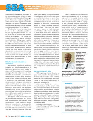 10 OCTOBER 2017 www.cxc.org
to a student for the external component of
the examination should reflect the level
of achievement of the student following a
period of instruction and teacher guidance,
so too must the score or grade awarded for
SBA reflect the level of achievement of the
student, having benefited from the guidance
and feedback provided by the teacher.
The teacher needs to understand
the line of demarcation between his or
her role in guiding the student in SBA and
his or her role in assessing the student’s
level of achievement. The nature and
scope of inputs that the teacher is required
to make into the SBA process must be
clear. This requires an understanding of
the difference between the role of the
teacher in formative assessment, or more
appropriately, assessment for learning
and the role of the teacher in summative
assessment or assessment of learning.
In summative assessment of learning the
aim is to report how far the student has
reached in the learning journey. All other
considerations are extraneous.
Skills Not Normally Included in an
examination
An important objective of assessing
students in a public examination is to
determine and report their levels of
attainment. The curriculum and the teaching
strategies for each subject should allow
students to develop the competencies
defined for the course of study. Invariably,
these are not limited to cognitive skills.
It is expected that student will develop
competencies in making use of those skills
and in applying them to explain certain
phenomena or to resolve certain issues.
In today’s world, these are important
competencies for success in further
education and training, for living fulfilling
lives and for making useful contributions in
various forms of employment.
The typical public examination, with
its papers to be completed in a limited
time, is generally not able to assess these
competencies. These papers are limited
to those competencies which can be
assessed in the limited time and in the
format that these examinations permit.
They are, invariably, unable to utilize the
mix of tasks needed to cover, adequately,
the total domain to which inferences are to
be made from the test scores. Under these
circumstances, the scores of the students
cannot be relied on as valid measures of
the extent to which the competencies,
defined for a subject or course, have been
accomplished. Therefore, the grades
and scores issued to students would
have limitations in the inferences that can
be made from them about the level of
competence students have achieved in the
domains defined by the course. SBA helps
to address these limitations. It is uniquely
suited to test competencies that cannot be
tested, or cannot be easily or adequately
tested, in a conventional public examination.
SBA, properly conceptualized and
used, provides the opportunity for students
to undertake projects and tasks that require
them to apply what they know and to
demonstrate the competencies needed for
success in their future endeavours. It helps
to link the classroom experience to the real-
world requirements. By contributing to the
overall scores and grades, it enhances the
validity of the inferences made from the
scores about the competence of students
who have pursued a particular course of
study.
SBA and 21st Century Skills
SBA, especially when undertaken as
group work, provides the opportunity to
develop and assess the skills currently
defined as 21st century skills which are
critical to the various destinations of
students in today’s world.
A l t h o u g h t h e r e a r e v a r i o u s
conceptualizations of 21st century skills,
they generally include the skills of problem-
solving, complex decision-making, creativity,
innovation, collaboration, global awareness,
digital literacy, communication and the ability
to be self-motivated. The way in which one
group (Partnership for 21st Century Skills,
2009) defines these skills is getting a lot of
attention by educators. This group identifies
the following skills:
•	 Creativity and Innovation,
•	 Critical Thinking and Problem Solving,
•	 Communication and
•	Collaboration.
References
Broomes, D. 1997. Practices, Problems and
Potential of School-Based Assessment.
St. Michael, Barbados: Caribbean
Examinations Council.
Caribbean Examinations Council.
2010. “Internal Assessment Manual
for Principals: Caribbean Advanced
Proficiency Examinations (CAPE)”.
Partnership for 21st Century Skills. 2009.
P21 framework definitions. Retrieved from
http://www.p21.org/storage/documents/
P21_Framework_Definitions.pdf.
This article makes use of material
contained in the book by the author
titled “School-Based Assessment in a
Caribbean Public Examination” which is
advertised in this issue of The Examiner.
There is a growing concern that current
assessment procedures may be focussing
too much on measuring students’ ability
to recall discrete facts at the expense of
measuring a student’s ability to engage
in, and complete, complex thinking and
problem-solving tasks. The call now is
for a greater focus on the development
and assessment of students’ ability to
think critically, examine problems, gather
information, and make informed, reasoned
decisions. It is anticipated that over the
next few years, it will become increasingly
important to provide opportunities for
students to develop these skills and
to assess and report on their level of
competence in these areas. In this regard
CXC is ahead of the game. SBA, is ideally
suited to the development and assessment
of these 21st century skills.
Professor Stafford
A. Griffith is a former
Pro Registrar of
the Caribbean
Examinations
Council. Director
of the School of
Education nd
Deputy Dean,
Faculty of
Humanities and
Education, The
University of the
West Indies, Mona Campus. Prof. Griffith is
also the author of a book entitled, “School-
Based Assessment in Caribbean Public
Examinations.”
SCHOOL-BASED
ASSESSMENT
 