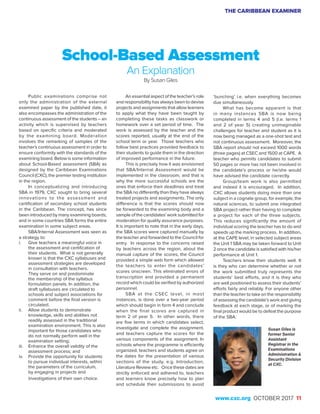THE CARIBBEAN EXAMINER
www.cxc.org OCTOBER 2017 11
Public examinations comprise not
only the administration of the external
examined paper by the published date, it
also encompasses the administration of the
continuous assessment of the students – an
activity which is supervised by teachers
based on specific criteria and moderated
by the examining board. Moderation
involves the remarking of samples of the
teacher’s continuous assessment in order to
ensure conformity with the standards of the
examining board. Below is some information
about School-Based assessment (SBA) as
designed by the Caribbean Examinations
Council (CXC), the premier testing institution
in the region.
In conceptualizing and introducing
SBA in 1979, CXC sought to bring several
innovations to the assessment and
certification of secondary school students
in the Caribbean. The concept, has since
been introduced by many examining boards,
and in some countries SBA forms the entire
examination in some subject areas.
SBA/Internal Assessment was seen as
a strategy to:
i.	 Give teachers a meaningful voice in
the assessment and certification of
their students. What is not generally
known is that the CXC syllabuses and
assessment strategies are developed
in consultation with teachers.
They serve on and predominate
the membership of the syllabus
formulation panels. In addition, the
draft syllabuses are circulated to
schools and subject associations for
comment before the final version is
circulated.
ii.	 Allow students to demonstrate
knowledge, skills and abilities not
readily assessed in the traditional
examination environment. This is also
important for those candidates who
do not normally perform well in the
examination setting;
iii.	 Enhance the overall validity of the
assessment process; and
iv.	 Provide the opportunity for students
to pursue individual interests, within
the parameters of the curriculum,
by engaging in projects and
investigations of their own choice.
School-Based Assessment
An Explanation
By Susan Giles
An essential aspect of the teacher’s role
and responsibility has always been to devise
projects and assignments that allow learners
to apply what they have been taught by
completing these tasks as classwork or
homework over a set period of time. The
work is assessed by the teacher and the
scores reported, usually at the end of the
school term or year. Those teachers who
follow best practices provided feedback to
their students to guide them in the direction
of improved performance in the future.
This is precisely how it was envisioned
that SBA/Internal Assessment would be
implemented in the classroom, and that is
why the more successful schools are the
ones that enforce their deadlines and treat
the SBA no differently than they have always
treated projects and assignments. The only
difference is that the scores should now
be forwarded to the examining body and a
sample of the candidates’ work submitted for
moderation for quality assurance purposes.
It is important to note that in the early days,
the SBA scores were captured manually by
the teacher and forwarded to the Council for
entry. In response to the concerns raised
by teachers across the region, about the
manual capture of the scores, the Council
provided a simple web form which allowed
the teachers to enter the candidates’
scores onscreen. This eliminated errors of
transcription and provided a permanent
record which could be verified by authorized
personnel.
SBA at the CSEC level, in most
instances, is done over a two-year period
which should begin in form 4 and conclude
when the final scores are captured in
term 2 of year 5. In other words, there
are five terms in which candidates select,
investigate and complete the assignment,
and teachers capture the scores for the
various components of the assignment. In
schools where the programme is efficiently
organized, teachers and students agree on
the dates for the presentation of various
sections of the study, e.g. Introduction,
Literature Review etc. Once these dates are
strictly enforced and adhered to, teachers
and learners know precisely how to plan
and schedule their submissions to avoid
‘bunching’ i.e. when everything becomes
due simultaneously.
What has become apparent is that
in many instances SBA is now being
completed in terms 4 and 5 (i.e. terms 1
and 2 of year 5) creating unimaginable
challenges for teacher and student as it is
now being managed as a one-shot test and
not continuous assessment. Moreover, the
SBA report should not exceed 1000 words
(three pages) at CSEC and 1500 at CAPE. A
teacher who permits candidates to submit
50 pages or more has not been involved in
the candidate’s process or he/she would
have advised the candidate correctly.
Group/team work is also permitted
and indeed it is encouraged. In addition,
CXC allows students doing more than one
subject in a cognate group, for example, the
natural sciences, to submit one integrated
SBA project rather than having to complete
a project for each of the three subjects.
This reduces significantly the amount of
individual scoring the teacher has to do and
speeds up the marking process. In addition,
at the CAPE level, in selected subject areas
the Unit 1 SBA may be taken forward to Unit
2 once the candidate is satisfied with his/her
performance at Unit 1.
Teachers know their students well. It
is they who can determine whether or not
the work submitted truly represents the
students’ best efforts, and it is they who
are well positioned to assess their students’
efforts fairly and reliably. For anyone other
than the teacher to take on the responsibility
of assessing the candidate’s work and giving
feedback at each stage, or of marking the
final product would be to defeat the purpose
of the SBA.
Susan Giles is
former Senior
Assistant
Registrar in the
Examinations
Administration &
Security Division
at CXC.
 