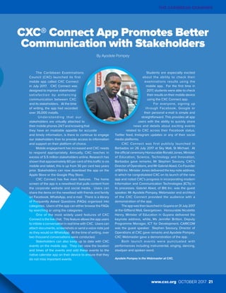 THE CARIBBEAN EXAMINER
www.cxc.org OCTOBER 2017 21
The Caribbean Examinations
Council (CXC) launched its first
mobile app called CXC Connect
in July 2017. CXC Connect was
designed to improve stakeholder
satisfaction by enhancing
communication between CXC
and its stakeholders. At the time
of writing, the app had recorded
over 35,000 installs.
Understanding that our
stakeholders are virtually attached to
their mobile phones 24/7 and knowing that
they have an insatiable appetite for accurate
and timely information, is there to continue to engage
our stakeholders than to provide access to information
and support on their platform of choice.
Mobile engagement has increased and CXC needs
to respond appropriately. Annually, CXC reaches in
excess of 5.5 million stakeholders online. Research has
shown that approximately 60 per cent of this traffic is via
mobile and tablet, this is up from 30 per cent two years
prior. Stakeholders can now download the app on the
Apple Store or the Google Play Store.
CXC Connect has five main features. The home
screen of the app is a newsfeed that pulls content from
the corporate website and social media. Users can
share the items on the newsfeed with friends and family
on Facebook, WhatsApp, and e-mail. There is a library
of Frequently Asked Questions (FAQs) organized into
categories. Users of the app can either browse the FAQs
by searching or using the categories.
One of the most widely used features of CXC
Connect is the live chat. This feature allows the app users
to initiate a conversation in real time with CXC. Users can
attach documents, screenshots or send a voice note just
as they would on WhatsApp. At the time of writing, over
two thousand conversations were conducted.
Stakeholders can also keep up to date with CXC
events on the mobile app. They can view the location
and times of the events and add these events to the
native calendar app on their device to ensure that they
do not miss important events.
Students are especially excited
about the ability to check their
examinations results using the
mobile app. For the first time in
2017, students were able to check
their results on their mobile device
using the CXC Connect app.
For everyone, signing up
through Facebook, Google or
their personal e-mail is simple and
straightforward. This provides all app
users with the ability to quickly share
news and details about exciting events
related to CXC across their Facebook status,
Twitter feed, Instagram updates or any of their social
media platforms.
CXC Connect was first publicly launched in
Barbados on 26 July 2017 at Sky Mall, St Michael. At
the official ceremony Honourable Ronald Jones, Minister
of Education, Science, Technology and Innovation,
Barbados gave remarks; Mr Stephen Savoury, CXC’s
Director of Operations, and Mr Gabriel Abed, Co-Founder
of Bitt Inc. Minister Jones delivered the key note address,
in which he congratulated CXC on its launch of the new
app and noted CXC’s progress in incorporating modern
Information and Communication Technologies (ICTs) in
its processes. Gabriel Abed, of Bitt Inc. was the guest
speaker. Mr Ayodele Pompey, Webmaster and architect
of the CXC Connect provided the audience with a
demonstration of the app.
The app was then launched in Guyana on 31 July 2017
at the Giftland Mall, Georgetown. Honourable Nicolette
Henry, Minister of Education in Guyana delivered the
keynote address, while, Ms Jennifer Britton, Deputy
Programme Manager, ICT for Development, CARICOM
was the guest speaker. Stephen Savoury, Director of
Operations at CXC gave remarks and Ayodele Pompey,
CXC Webmaster gave a demonstration of the app.
Both launch events were punctuated with
performances including instrumental, singing, dancing,
steelpan and spoken word.
Ayodele Pompey is the Webmaster at CXC.
CXC® Connect App Promotes Better
Communication with Stakeholders
By Ayodele Pompey
www.cxc.org OCTOBER 2017 21
THE CARIBBEAN EXAMINER
 