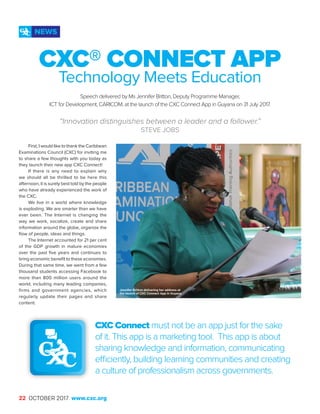 22 OCTOBER 2017 www.cxc.org
First, I would like to thank the Caribbean
Examinations Council (CXC) for inviting me
to share a few thoughts with you today as
they launch their new app CXC Connect!
If there is any need to explain why
we should all be thrilled to be here this
afternoon, it is surely best told by the people
who have already experienced the work of
the CXC.
We live in a world where knowledge
is exploding. We are smarter than we have
ever been. The Internet is changing the
way we work, socialize, create and share
information around the globe, organize the
flow of people, ideas and things.
The Internet accounted for 21 per cent
of the GDP growth in mature economies
over the past five years and continues to
bring economic benefit to these economies.
During that same time, we went from a few
thousand students accessing Facebook to
more than 800 million users around the
world, including many leading companies,
firms and government agencies, which
regularly update their pages and share
content.
CXC® CONNECT APP
Technology Meets Education
Speech delivered by Ms Jennifer Britton, Deputy Programme Manager,
ICT for Development, CARICOM, at the launch of the CXC Connect App in Guyana on 31 July 2017.
“Innovation distinguishes between a leader and a follower.”
STEVE JOBS
CXC Connect must not be an app just for the sake
of it. This app is a marketing tool. This app is about
sharing knowledge and information, communicating
efficiently, building learning communities and creating
a culture of professionalism across governments.
NEWS
Jennifer Britton delivering her address at
the launch of CXC Connect App in Guyana
 