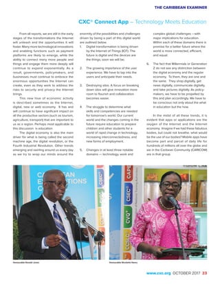 THE CARIBBEAN EXAMINER
www.cxc.org OCTOBER 2017 23
From all reports, we are still in the early
stages of the transformations the Internet
will unleash and the opportunities it will
foster. Many more technological innovations
and enabling functions such as payment
platforms are likely to emerge, while the
ability to connect many more people and
things and engage them more deeply will
continue to expand exponentially. As a
result, governments, policymakers, and
businesses must continue to embrace the
enormous opportunities the Internet can
create, even as they work to address the
risks to security and privacy the Internet
brings.
This new hive of economic activity
is described sometimes as the Internet,
digital, new or web economy. It has and
will continue to have significant impact on
all the productive sectors (such as tourism,
agriculture, transport) that are important to
us as a region. Perhaps most applicable to
this discussion is education.
The digital economy is also the main
driver for what is being called the second
machine age, the digital revolution, or the
Fourth Industrial Revolution. Other trends
emerging and swirling around us every day
as we try to wrap our minds around the
enormity of the possibilities and challenges
driven by being a part of this digital world
are outlined below.
1.	 Digital transformation is being driven
by the Internet of Things (IOT). The
future is digital and the devices are
the things; soon we will be;
2.	 The growing importance of the user
experience. We have to tap into the
users and anticipate their needs.
3.	 Destroying silos. A focus on breaking
down silos will give innovation more
room to flourish and collaboration
becomes easier.
4.	 The struggle to determine what
skills and competencies are needed
for tomorrow’s world. Our current
world and the changes coming in the
future require education to prepare
children and other students for a
world of rapid change in technology,
increasing interconnectedness, and
new forms of employment.
5.	 Changes in at least three notable
domains — technology, work and
complex global challenges —with
major implications for education.
Within each of these domains there is
promise for a better future where the
world is more connected, efficient,
and equal.
6.	 The fact that Millennials or Generation
Z do not see any distinction between
the digital economy and the regular
economy. To them, they are one and
the same. They shop digitally, get
news digitally, communicate digitally,
and take pictures digitally. As policy-
makers, we have to be propelled by
this and plan accordingly. We have to
be conscious not only about the what
in education but the how.
In the midst of all these trends, it is
evident that apps or applications are the
oxygen of the Internet and the Internet
economy. Imagine if we had these fabulous
bodies, but could not breathe, what would
be the use of our bodies? Mobile apps have
become part and parcel of daily life for
hundreds of millions all over the globe and
we in the Caribean Community (CARICOM)
are in that group.
CXC® Connect App – Technology Meets Education
Honourable Nicolette HenryHonourable Ronald Jones
 