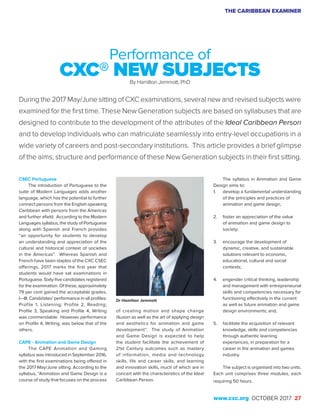 THE CARIBBEAN EXAMINER
www.cxc.org OCTOBER 2017 27
CSEC Portuguese
The introduction of Portuguese to the
suite of Modern Languages adds another
language, which has the potential to further
connect persons from the English-speaking
Caribbean with persons from the Americas
and further afield. According to the Modern
Languages syllabus, the study of Portuguese
along with Spanish and French provides
“an opportunity for students to develop
an understanding and appreciation of the
cultural and historical context of societies
in the Americas”. Whereas Spanish and
French have been staples of the CXC CSEC
offerings, 2017 marks the first year that
students would have sat examinations in
Portuguese. Sixty-five candidates registered
for the examination. Of these, approximately
79 per cent gained the acceptable grades,
I—III. Candidates’ performance in all profiles:
Profile 1, Listening; Profile 2, Reading;
Profile 3, Speaking and Profile 4, Writing
was commendable. However, performance
on Profile 4, Writing, was below that of the
others.
CAPE - Animation and Game Design
The CAPE Animation and Gaming
syllabus was introduced in September 2016,
with the first examinations being offered in
the 2017 May/June sitting. According to the
syllabus, “Animation and Game Design is a
course of study that focuses on the process
Performance of
CXC® NEW SUBJECTSBy Hamilton Jemmott, PhD
During the 2017 May/June sitting of CXC examinations, several new and revised subjects were
examined for the first time. These New Generation subjects are based on syllabuses that are
designed to contribute to the development of the attributes of the Ideal Caribbean Person
and to develop individuals who can matriculate seamlessly into entry-level occupations in a
wide variety of careers and post-secondary institutions. This article provides a brief glimpse
of the aims, structure and performance of these New Generation subjects in their first sitting.
of creating motion and shape change
illusion as well as the art of applying design
and aesthetics for animation and game
development”. The study of Animation
and Game Design is expected to help
the student facilitate the achievement of
21st Century outcomes such as mastery
of information, media and technology
skills, life and career skills, and learning
and innovation skills, much of which are in
concert with the characteristics of the Ideal
Caribbean Person.
The syllabus in Animation and Game
Design aims to:
1.	 develop a fundamental understanding
of the principles and practices of
animation and game design;
2.	 foster an appreciation of the value
of animation and game design to
society;
3.	 encourage the development of
dynamic, creative, and sustainable
solutions relevant to economic,
educational, cultural and social
contexts;
4.	 engender critical thinking, leadership
and management with entrepreneurial
skills and competencies necessary for
functioning effectively in the current
as well as future animation and game
design environments; and,
5.	 facilitate the acquisition of relevant
knowledge, skills and competencies
through authentic learning
experiences, in preparation for a
career in the animation and games
industry.
The subject is organised into two units.
Each unit comprises three modules, each
requiring 50 hours.
Dr Hamilton Jemmott
 