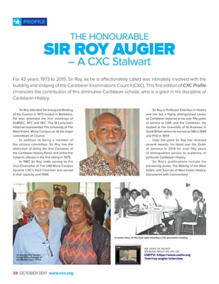 38 OCTOBER 2017 www.cxc.org
Sir Roy attended the Inaugural Meeting
of the Council in 1973 hosted in Barbados.
He also attended the first meetings of
SUBSEC, AFC and SEC. The St Lucia-born
Historian represented The University of The
West Indies, Mona Campus on all the major
committees of Council.
In addition to being a member of
the various committee, Sir Roy has the
distinction of being the first Convener of
the Caribbean History Panel, one of the first
subjects offered in the first sitting in 1979.
In 1987, Sir Roy, while serving as Pro
Vice-Chancellor of The UWI Mona Campus
became CXC’s third Chairman and served
in that capacity until 1996.
PROFILE
THE HONOURABLE
SIR ROY AUGIER
– A CXC Stalwart
Sir Roy is Professor Emeritus in History
and has led a highly distinguished career
as Caribbean historian in his over fifty years
of service to UWI, and the Caribbean. He
studied at the University of St Andrews in
Great Britain where he earned an MA in 1949
and PhD in 1954.
Over the years Sir Roy has received
several awards, his latest was the Order
of Jamaica in 2014 for over fifty years
of distinguished service to academia, in
particular Caribbean History.
Sir Roy’s publications include his
pioneering works, The Making of the West
Indies, and Sources of West Indian History:
Documents with Commentary.
For 42 years, 1973 to 2015, Sir Roy, as he is affectionately called was intimately involved with the
building and shaping of the Caribbean Examinations Council (CXC). This first edition of CXC Profile
chronicles the contribution of this diminutive Caribbean scholar, who is a giant in his discipline of
Caribbean History.
SEE VIDEO OF SIR ROY
SPEAKING ABOUT HIS LIFE ON
UWITV: https://www.uwitv.org
/intv/roy-augier-interview
Sir Roy and Eva Gordon,
former Office Manager at
the Western Zone Office
In earlier times, Sir Roy (2nd right) attending a CXC governance meeting
 