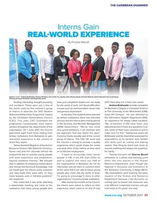THE CARIBBEAN EXAMINER
www.cxc.org OCTOBER 2017 39
Exciting, interesting, thought-provoking
and excellent. These were just a few of
the words used by this summer’s group
of interns to describe the 2017 Student
Attachment/Internship Programme hosted
by the Caribbean Examinations Council
(CXC). This year, CXC revamped the
programme; consequently, more interns
worked throughout the departments of the
organisation. On 1 June 2017, the Council
welcomed eight fresh faces hailing from
tertiary institutions from Barbados to gain
real-world experience in the careers to
which they aspire.
Senior Assistant Registrar of the Human
Resource Division, Mrs Deborah Currency-
Hunte said that the rationale behind the
programme was to provide young people
with work experience and preparation,
beyond academic training. “We thought
that in addition to preparing examinations
and having that technical knowledge, that
we would give the interns some exposure
and help build their work ethic as they
move towards work in full-time positions,”
she explained.
She noted that it was while attending
a stakeholder meeting, she came to the
realisation that many young people who
Interns Gain
REAL-WORLD EXPERIENCE
By Khrystal Walcott
have just completed studies are not ready
for the world of work, and faced difficulties
in areas such as communication, dress code
and general deportment.
In the past, five students were selected
by tertiary institutions; there was interview
process and the interns were mainly placed
in the Archives and Records Management
(ARM) Department. “We’ve had some
very good feedback…I am pleased with
the approach that was taken this year,”
Currency-Hunte proudly said of the current
group of interns. The CXC HR head said
the Council is aiming to provide a quality
experience which would shape the minds
and work ethic of the interns as they went
on to full time employment.
“I want to encourage other senior
people in HR, if not HR, then CEOs as
well to expand and reach out. Half of
the organizations in Barbados do not do
internships and we want to convince them
of the value that it can add to these young
people who come into the world of work.
I’m going to encourage it more in other
organizations,” Currency-Hunte explained.
After almost two months at the Council,
the interns were asked to reflect on their
experience, which came to an end 31 July
2017. Here they are in their own words:
Andrew Brathwaite recently completed
his Bachelor’s Degree in Computer Science
at The University of the West Indies (UWI),
Cave Hill Campus. He was attached to
the Information System Department (ISD),
an experience he simply called excellent.
“My co-workers in ISD have been very
welcoming and if I have any questions I can
ask, some of them even checked in just to
make sure I’m fine.” Twenty-one years old
Brathwaite said the internship surpassed his
expectations, as he became more familiar
with skills such as coding and making
reports. One thing he learnt was never to
assume anything and always ask questions
for clarity.
Twenty-one-year-old Sherise Bovell
embarked on a whole new learning curve
when she was placed in the Human
Resource Department, even though she
majored in Accounts and Economics at
the Barbados Community College (BCC).
“My expectations were learning the basic
aspects of the Human and Resource
Department because I did Accounts so
coming over to human and resources was
a lot different. I expected a lot less and got
a lot more so it’s good,” she said.
Interns: L to R - Andrew Brathwaite, Shamar Mondere, Che-Leslie Cox, Ayesha John, Sherise Bovell, Khrystal Walcott, Darion Maynard And Jurad Mason.
Missing are Susan Mcallister And Shaunette Small.
 
