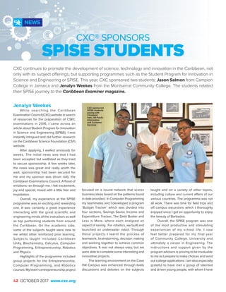 42 OCTOBER 2017 www.cxc.org
Jenalyn Weekes
While searching the Caribbean
Examination Council (CXC) website in search
of resources for the preparation of CSEC
examinations in 2016, I came across an
article about Student Program for Innovation
in Science and Engineering (SPISE). I was
instantly intrigued and did further research
on the Caribbean Science Foundation (CSF)
website.
After applying, I waited anxiously for
weeks. The initial news was that I had
been accepted but waitlisted as they tried
to secure sponsorship. A few weeks later,
the news was great and really worth the
wait, sponsorship had been secured for
me and my sponsor was (drum roll), the
Caribbean Examinations Council. A flood of
emotions ran through me. I felt excitement,
joy and special, mixed with a little fear and
trepidation.
Overall, my experience at the SPISE
programme was an exciting and rewarding
one. It was certainly a great experience
interacting with the great scientific and
engineering minds of the instructors as well
as top performing students from around
the Caribbean. On the academic side,
some of the subjects taught were new to
me whilst other reinforced prior learning.
Subjects taught included Caribbean
Unity, Biochemistry, Calculus, Computer
Programming, Entrepreneurship, Robotics
and Physics.
Highlights of the programme included
group projects for the Entrepreneurship,
Computer Programming, and Robotics
courses. My team’s entrepreneurship project
focused on a neural network that scores
business ideas based on the patterns found
in data provided. In Computer Programming
my teammates and I developed a program
‘Budget Tracker’ which was divided into
four sections, Savings Savior, Income and
Expenditure Tracker, The Debt Buster and
Less is More, where each analyzed an
aspect of saving. For robotics, we built and
launched an underwater robot. Through
these projects I learnt the process of
teamwork, brainstorming, decision making
and working together to achieve common
objectives. It was not always easy, but we
were able to complete some interesting and
innovative projects.
The learning environment on the Cave
Hill Campus was enhanced through lively
discussions and debates on the subjects
NEWS
CXC® SPONSORS
SPISE STUDENTS
CXC continues to promote the development of science, technology and innovation in the Caribbean, not
only with its subject offerings, but supporting programmes such as the Student Program for Innovation in
Science and Engineering or SPISE. This year, CXC sponsored two students: Jason Salmon from Campion
College in Jamaica and Jenalyn Weekes from the Montserrat Community College. The students related
their SPISE journey to the Caribbean Examiner magazine.
taught and on a variety of other topics,
including culture and current affairs of our
various countries. The programme was not
all work. There was time for field trips and
off campus excursions which I thoroughly
enjoyed since I got an opportunity to enjoy
the beauty of Barbados.
Overall. the SPISE program was one
of the most productive and stimulating
experiences of my school life. I now
feel better prepared for my final year
of Community College, University and
ultimately a career in Engineering. The
instructions and support given by the
program advisers is proving to be invaluable
to me as I prepare to make choices and send
out college applications. I am also especially
grateful to have met a group of talented
and driven young people, with whom I have
CXC-sponsored
SPISE students
posing with
Cleveland
Sam, AR Public
Information
and Customer
Services
 