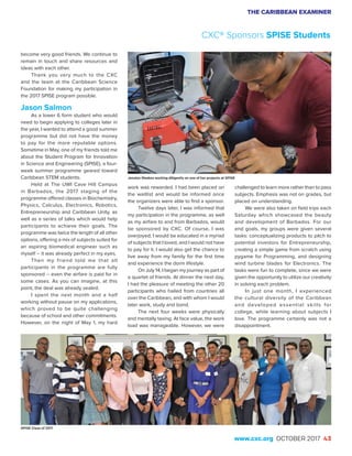 THE CARIBBEAN EXAMINER
www.cxc.org OCTOBER 2017 43
become very good friends. We continue to
remain in touch and share resources and
ideas with each other.
Thank you very much to the CXC
and the team at the Caribbean Science
Foundation for making my participation in
the 2017 SPISE program possible.
Jason Salmon
As a lower 6 form student who would
need to begin applying to colleges later in
the year, I wanted to attend a good summer
programme but did not have the money
to pay for the more reputable options.
Sometime in May, one of my friends told me
about the Student Program for Innovation
in Science and Engineering (SPISE), a four-
week summer programme geared toward
Caribbean STEM students.
Held at The UWI Cave Hill Campus
in Barbados, the 2017 staging of the
programme offered classes in Biochemistry,
Physics, Calculus, Electronics, Robotics,
Entrepreneurship and Caribbean Unity, as
well as a series of talks which would help
participants to achieve their goals. The
programme was twice the length of all other
options, offering a mix of subjects suited for
an aspiring biomedical engineer such as
myself – it was already perfect in my eyes.
Then my friend told me that all
participants in the programme are fully
sponsored – even the airfare is paid for in
some cases. As you can imagine, at this
point, the deal was already sealed.
I spent the next month and a half
working without pause on my applications,
which proved to be quite challenging
because of school and other commitments.
However, on the night of May 1, my hard
work was rewarded. I had been placed on
the waitlist and would be informed once
the organizers were able to find a sponsor.
Twelve days later, I was informed that
my participation in the programme, as well
as my airfare to and from Barbados, would
be sponsored by CXC. Of course, I was
overjoyed; I would be educated in a myriad
of subjects that I loved, and I would not have
to pay for it. I would also get the chance to
live away from my family for the first time
and experience the dorm lifestyle.
On July 14, I began my journey as part of
a quartet of friends. At dinner the next day,
I had the pleasure of meeting the other 20
participants who hailed from countries all
over the Caribbean, and with whom I would
later work, study and bond.
The next four weeks were physically
and mentally taxing. At face value, the work
load was manageable. However, we were
challenged to learn more rather than to pass
subjects. Emphasis was not on grades, but
placed on understanding.
We were also taken on field trips each
Saturday which showcased the beauty
and development of Barbados. For our
end goals, my groups were given several
tasks: conceptualizing products to pitch to
potential investors for Entrepreneurship,
creating a simple game from scratch using
pygame for Programming, and designing
wind turbine blades for Electronics. The
tasks were fun to complete, since we were
given the opportunity to utilize our creativity
in solving each problem.
In just one month, I experienced
the cultural diversity of the Caribbean
and developed essential skills for
college, while learning about subjects I
love. The programme certainly was not a
disappointment.
CXC® Sponsors SPISE Students
Jenalyn Weekes working diligently on one of her projects at SPISE
SPISE Class of 2017
 