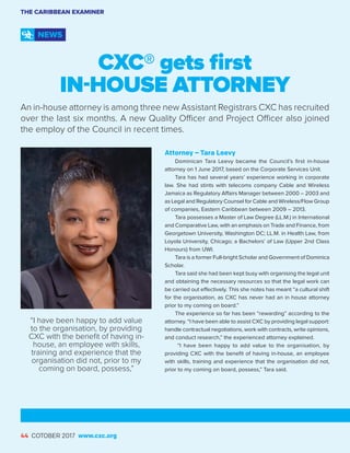 44 OCTOBER 2017 www.cxc.org
CXC® gets first
IN-HOUSE ATTORNEY
An in-house attorney is among three new Assistant Registrars CXC has recruited
over the last six months. A new Quality Officer and Project Officer also joined
the employ of the Council in recent times.
THE CARIBBEAN EXAMINER
NEWS
Attorney – Tara Leevy
Dominican Tara Leevy became the Council’s first in-house
attorney on 1 June 2017, based on the Corporate Services Unit.
Tara has had several years’ experience working in corporate
law. She had stints with telecoms company Cable and Wireless
Jamaica as Regulatory Affairs Manager between 2000 – 2003 and
as Legal and Regulatory Counsel for Cable and Wireless/Flow Group
of companies, Eastern Caribbean between 2009 – 2013.
Tara possesses a Master of Law Degree (LL.M.) in International
and Comparative Law, with an emphasis on Trade and Finance, from
Georgetown University, Washington DC; LL.M. in Health Law, from
Loyola University, Chicago; a Bachelors’ of Law (Upper 2nd Class
Honours) from UWI.
Tara is a former Full-bright Scholar and Government of Dominica
Scholar.
Tara said she had been kept busy with organising the legal unit
and obtaining the necessary resources so that the legal work can
be carried out effectively. This she notes has meant “a cultural shift
for the organisation, as CXC has never had an in house attorney
prior to my coming on board.”
The experience so far has been “rewarding” according to the
attorney. “I have been able to assist CXC by providing legal support:
handle contractual negotiations, work with contracts, write opinions,
and conduct research,” the experienced attorney explained.
“I have been happy to add value to the organisation, by
providing CXC with the benefit of having in-house, an employee
with skills, training and experience that the organisation did not,
prior to my coming on board, possess,” Tara said.
44 COTOBER 2017 www.cxc.org
“I have been happy to add value
to the organisation, by providing
CXC with the benefit of having in-
house, an employee with skills,
training and experience that the
organisation did not, prior to my
coming on board, possess,”
 