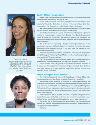 Quality Officer – Angela Lowe
Angela Lowe has been appointed Quality Officer in the Office of the Registrar
with effect from Wednesday 2nd August 2017.
Angela holds a Master of Science in Quality Assurance from California State
University, USA and a Bachelors’ of Science in Chemistry, Upper 2nd Class
Honours from The University of the West Indies, Cave Hill Campus.
She is also trained in International Standard Organisation (ISO) Certification
and is a member of the American Society for Quality (ASQ).
Angela has more than ten years’ international and regional experience
working in various sectors ranging from; Quality, Food Safety, Occupational
Health & Safety and Environment Management systems; the successful and
effective implementation of ISO and other standards and programmes within
these companies.
“So far it has been interesting. Outside of the organization you do not
appreciate the amount of effort that goes into the whole examinations process,”
Angela said of her experience so far. “It has been quite eye opening, and I’m
enjoying learning about it.”
“The work and processes involved, from syllabus and curriculum development
straight through to the issuing of a certificate, it has been quite surprising to see
what goes into it” Angela explained.
The CXC family warmth and friendliness are the two things that stand out for
Angela so far. “This has been great,” she told The Caribbean Examiner.
Angela assisted at the CXC parents and students workshop in Barbados on
19 August and this has been her most interesting experience to date. “It offered
me a great opportunity to learn about the organization, and get to know some
members of staff a bit better.”
Project Manager – Trecia Boucher
The third new Assistant Registrar is Ms Trecia Boucher, Project Officer in the
Examinations Services Unit. Trecia joined the Council on 1 June 2017.
Ms Boucher holds a Master of Science in Project Management and
Evaluation, and a Bachelors’ of Science in Economics and Accounting (Upper 2nd
Class Honours), from The UWI, Cave Hill Campus. She is a Project Management
Professional with over eight years’ experience working in the development sector,
procurement and working with several development partners and stakeholders
across various sectors.
“The experience at CXC thus far has been a very stimulating one,” Trecia
stated. “I am surrounded by high performers who are working tirelessly to ensure
the best for our stakeholders and it has thus far been a great experience.”
Trecia said she is looking forward to working with the Council’s various
internal and external stakeholders towards the successful implementation of
CXC’s projects and programmes.
Welcome!
THE CARIBBEAN EXAMINER
www.cxc.org OCTOBER 2017 45
“Outside of the
organization you do not
appreciate the amount
of effort that goes into
the whole examinations
process.”
 