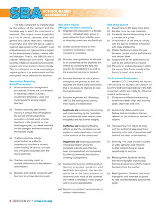6 OCTOBER 2017 www.cxc.org
The SBA component is characterized
by the nature of the content and the
formative way in which the component is
assessed. The subject content is specified
by a set of criteria, rationale, aims, and
general and specific objectives; real-world,
meaningful and relevant tasks; subject
material appropriate to the students’ level
of development; and opportunities provided
for the development of subject-related skills
and attitudes. That is, the SBA fits into a
criterion-referenced framework. Optimal
benefits of SBA are realized when teacher,
student and environment interact ideally.
This is contingent on some assumptions
regarding the school environment and the
anticipated role of teachers and students.
Assumptions Regarding
School Environment
(i)	 Administrative and management
procedures facilitate the coordination
of teaching content, activities,
assessment schedules, tasks and
marking rubrics among subject
teachers.
(ii)	 Teachers routinely assess their
classes at various times throughout
the period of instruction (term,
semester or school year), provide
feedback to the students on their
learning progress, and seek feedback
on the strengths and weaknesses of
the lessons taught.
(iii)	 Teachers routinely provide
opportunities for authentic
experiences to enhance student
understanding of various concepts
and principles associated with the
learning domain.
(iv)	 Teachers routinely report on
student performance to the relevant
stakeholders.
(v)	 Students and parents cooperate with
teachers to achieve learning goals.
Role of the Teacher
(Manager, Facilitator, Assessor)
(i)	 Organizes the classroom in a flexible
manner - individual work, group or
peer interaction from activities such
as laboratory exercises and field trips.
(ii)	 Guides students based on their
academic inclinations, natural
interests or curiosities.
(iii)	 Provides clear guidelines for the task
to be completed by the students, the
criteria for assessing the task, the
process for completing it, as well as
the expected outcome or product.
(iv)	 Provides feedback at critical points
throughout the process so that the
students are aware of the next action
that is necessary to improve or raise
their performance.
(v)	 Provides legitimate aid. Wineburg
(1997, p. 64) distinguishes among
three types of collaboration:
	
	 Legitimate aid producing new learning
and understanding by the candidate -
the candidate becomes smarter, more
thoughtful, and has keener insights.
	
	 Ineffective aid producing fleeting
effects so that the candidate cannot
explain or understand new concepts
in the absence of the collaborator.
	
	 Illegitimate aid fostering purposeful
misrepresentation where the
candidate submits work that has
been conceptualized and completed
by others (commonly described as
cheating or plagiarism).
(vi)	 Assesses the process and the product.
Having provided guidance and
feedback throughout, the teacher
would be in the best position to
determine how much of the students’
own effort is reflected in the product
and to reward appropriately.
(vii)	 Reports on student performance to
relevant stakeholders.
Role of the Student
(i)	 Usually selects the topic to be done.
(ii)	 Locates his or her own materials.
(iii)	 Conducts a task independently or as
a member of a group.
(iv)	 Schedules his or her time to comply
with the agreed timelines scheduled
with class and teacher.
(v)	 Utilizes feedback to close the gap
between current level of performance
and desired level.
(vi)	 Assesses his or her performance as
well as the performance of peers.
(vii)	 Presents an end-point product, within
the agreed time frame, usually in the
form of a report or an artefact.
The Classroom Environment
Weekes (2012) explored six factors
contributing to student perception of
teaching and learning practices in the SBA
classroom which are likely to influence
student performance.
(i)	 Congruence with planned learning:
Assessment tasks align with learning
goals, objectives and skills.
(ii)	 Authenticity: Assessment tasks
feature real-life situations that are
relevant to the students as learners or
citizens.
(iii)	 Transparency: The nature of tasks
and the method of assessing tasks
(marking rubric and schemes) are well
defined and clear to the students.
(iv)	 Diversity: The tasks provide a variety
of skills, aptitudes and interests
so that students have an equal
opportunity for success.
(v)	 Metacognition: Students identify
their learning styles and manage
learning experiences with the help of
feedback from the teacher.
(vi)	 Peer Dynamics: Students use social
interaction, and feedback by peers
to help in understanding assessment
goals.
SCHOOL-BASED
ASSESSMENT
 