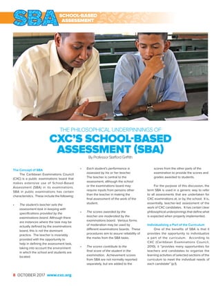 8 OCTOBER 2017 www.cxc.org
The Concept of SBA
The Caribbean Examinations Council
(CXC) is a public examinations board that
makes extensive use of School-Based
Assessment (SBA) in its examinations.
SBA in public examinations has certain
characteristics. These include the following:
•	 The student’s teacher sets the
assessment task in keeping with
specifications provided by the
examinations board. Although there
are instances where the task may be
actually defined by the examinations
board, this is not the dominant
practice. The teacher is invariably
provided with the opportunity to
help in defining the assessment task,
taking into account the environment
in which the school and students are
located.
•	 Each student’s performance is
assessed by his or her teacher.
The teacher is central to the
assessment, although the school
or the examinations board may
require inputs from persons other
than the teacher in making the
final assessment of the work of the
student.
•	 The scores awarded by the
teacher are moderated by the
examinations board. Various forms
of moderation may be used by
different examinations boards. These
procedures aim to assure reliability of
the marks from the SBA tasks.
•	 The scores contribute to the
final score of the student in the
examination. Achievement scores
from SBA are not normally reported
separately, but are added to the
scores from the other parts of the
examination to provide the scores and
grades awarded to students.
For the purpose of this discussion, the
term SBA is used in a generic way to refer
to all assessments that are undertaken for
CXC examinations at, or by, the school. It is,
essentially, teacher-led assessment of the
work of CXC candidates. It has certain clear
philosophical underpinnings that define what
is expected when properly implemented.
Individualizing a Part of the Curriculum
One of the benefits of SBA is that it
provides the opportunity to individualize
a part of the curriculum. According to
CXC (Caribbean Examinations Council,
2010), it “provides many opportunities for
teachers and candidates to organise the
learning activities of selected sections of the
curriculum to meet the individual needs of
each candidate” (p.1).
THE PHILOSOPHICAL UNDERPINNINGS OF
CXC’S SCHOOL-BASED
ASSESSMENT (SBA)By Professor Stafford Griffith
SCHOOL-BASED
ASSESSMENT
 