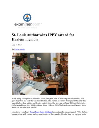 St. Louis author wins IPPY award for
Harlem memoir
May 5, 2012

By Linda Austin




When Terry Mulligan was new to St. Louis, she grew tired of watching her new friends’ eyes
grow big when she said she was from Harlem. The Harlem she knew during the 1950s and ‘60s
wasn’t full of drug addicts and drunks on doorsteps. She grew up on Sugar Hill, on the top of a
cliff overlooking a river 600 feet down. Sugar Hill was full of light and space and beauty. It was
where the sun rose over Harlem.

Now, forty years later, Terry (Jean) Baker Mulligan has produced a masterpiece of 1900s Harlem
history mixed with culture and personal details of the everyday life of a little girl growing up in
 