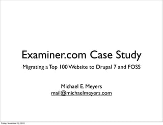 Examiner.com Case Study
                      Migrating a Top 100 Website to Drupal 7 and FOSS


                                     Michael E. Meyers
                                 mail@michaelmeyers.com




Friday, November 12, 2010
 